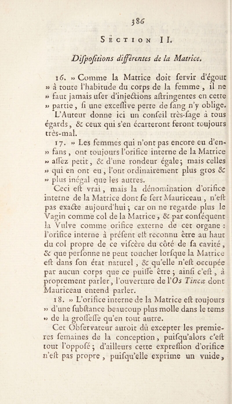 Difpojitions différentes de la Matrice* 16, » Comme la Matrice doit fervir d'égout 55 à toute l'habitude du corps de la femme , il ne 55 faut jamais ufer d’injeéiions aftringentes en cette partie, li une exceflive perte de fang n'y oblige, L'Auteur donne ici un confeil très-fage à tous égards, &amp;c ceux qui s'en écarteront feront toujours très-mal. 17. » Les femmes qui n'ont pas encore eu d'en- fans , ont toujours l'orifice interne de la Matrice 55 alfez petit, &amp; dune rondeur égalej mais celles 55 qui en ont eu, Font ordinairement plus gros &amp; 55 plus inégal que les autres. Ceci effc vrai, niais la dénomination d’orifice interne de la Matrice dont fe fert Mauriceau , n'eft pas exaéte aujourd’hui 5 car on ne regarde plus le Vagin comme coi de la Matrice ? &amp; par conféquent la Vulve comme orifice externe de cet organe : l'orifice interne à préfent eft reconnu être au haut du col propre de ce vifeère du côté de fa cavité, Sc que perfonne ne peut toucher lorfque la Matrice eft dans fon état naturel , Sc qu’elle n’eft occupée par aucun corps que ce puifte être ; ainft c’eft , a proprement parler, l’ouverture de l'Os T inc ce dont Mauriceau entend parler. 1 8. 55 L’orifice interne de la Matrice eft toujours 53 d’une fubftance beaucoup plus molle dans le rems *5 de la grofleffè qu’en tout autre. Cet Obfervateur auroit dû excepter les premiè¬ res fermâmes de la conception, puifqu’alors c’eft tout l’oppofé * d’ailleurs cette expreflion d’orifice n’eft pas propre , puifqu elle exprime un vuide *