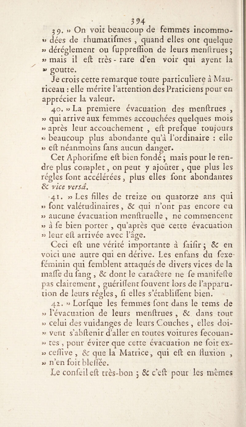 2 9. » On voit beaucoup de femmes incommo- dées de rhumatifmes , quand elles ont quelque déréglement ou fuppreffion de leurs menftrues; « mais il eft très - rare d’en voir qui ayent la goutte* Je crois cette remarque toute particulière à Mau- riceau : elle mérite l’attention des Praticiens pour en apprécier la valeur. 40. » La première évacuation des menftrues 3 55 qui arrive aux femmes accouchées quelques mois » après leur accouchement 5 eft prefque toujours beaucoup plus abondante qu’à Pordinaire : elle ^ eft néanmoins fans aucun danger. Cet Aphorifme eft bien fondé ; mais pour le ren¬ dre plus complet 5 on peut y ajouter , que plus les régies font accélérées 3 plus elles font abondantes 3c vice versa. •4s. 55 Les filles de treize ou quatorze ans qui font valétudinaires 3 &amp; qui n’ont pas encore eu « aucune évacuation menftruelle , ne commencent « à fe bien porter , qu’après que cette évacuation 3^ leur eft arrivée avec Page. Ceci eft une vérité importante à fiai fi r ; &amp; en voici une autre qui en dérive. Les enfans du fexe- féminin qui femblent attaqués de divers vices de la ma (Te du fang , &amp; dont le caraétere ne fie manifefte pas clairement , guériftent fou vent lors de l’apparu- lion de leurs régies, fi elles s’éiabliiTent bien. 42. » Lorfique les femmes {ont dans le teins de &gt;3 l’évacuation de leurs menftrues , &amp; dans tout celui des vuidanges de leurs Couches , elles doi- » vent s’abftenir d’aller en toutes voitures fecouan- « tes , pour éviter que cette évacuation ne foit ex- » ceffive , &amp; que la Matrice, qui eft en fluxion 5 » n’en foit bleifiée. Le confeil eft très-bon ; 8c c’eft pour les memes
