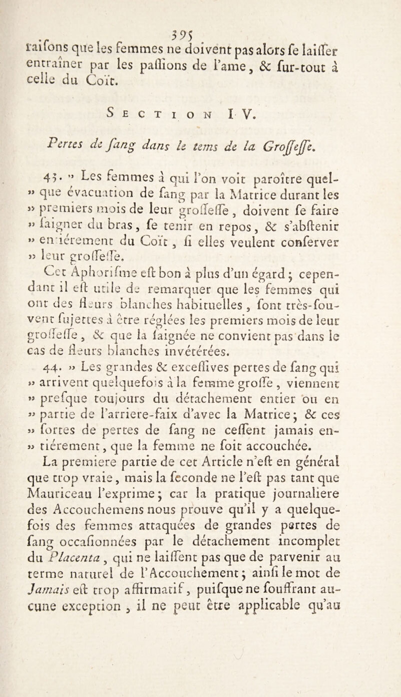 ïaifons que les Femmes ne doivent pas alors fe tailler entraîner par les pallions de Famé, &amp; fur-tout à celle du Coït, Section I V. Pertes de fang dans le tems de la Grojjejje. 45. ” Les femmes a qui Fon voit paroitre quel- Sî que évacuation de fang par la Matrice durant les yj premiers mois de leur grofiefle , doivent fe faire laigner du bras, le tenir en repos, &amp; s’abftenir ” en iérement du Coït, ii elles veulent conferver ï3 leur grofFefle, Cet Àphorifme eft bon à plus d'un égard * cepen¬ dant il eft utile de remarquer que les femmes qui ont des fleurs blanches habituelles, font très-fou- vent Injectes a erre réglées les premiers mois de lent’ grodeffe, &amp; que la iaignée ne convient pas dans le cas de fleurs blanches invétérées. 44, » Les grandes &amp; exeeffives pertes de fang qui arrivent quelquefois à la femme greffe , viennent' » prefque toujours du détachement entier ou en « partie de Farriere-faix d’avec la Matrice* &amp; ces îj fortes de pertes de fang ne ceflent jamais en- « tiérement, que la femme ne foie accouchée. La première partie de cet Article nefï en général que trop vraie, mais la fécondé ne Feft pas tant que Mauriceau l’exprime; car la pratique journalière des Accouchemens nous prouve qu’il y a quelque¬ fois des femmes attaquées de grandes pertes de fang occasionnées par le détachement incomplet du Placenta , qui ne lai lient pas que de parvenir au terme naturel de l’Accouchement; ainfilemot de Jamais efl: trop affirmatif, puifque ne fouftrant au¬ cune exception , il ne peut être applicable qu’au