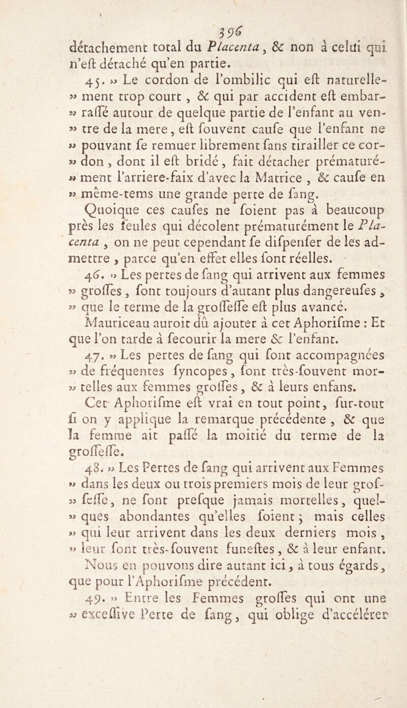 39$ détachement total du Placenta, &amp; non â celui qui n’eft détaché qu’en partie. 45. Le cordon de l’ombilic qui eft naturelle- ment trop court , &amp; qui par accident eft embar- » rade autour de quelque partie de l’enfant au vers- »&gt; tre de la mere, eft fouvent caufe que l’enfant ne « pouvant fe remuer librement fans tirailler ce cor- 55 don , dont il eft bridé 5 fait détacher prématuré- « ment l’arriere-faix d’avec la Matrice , &amp; caufe en « même-tems une grande perte de fan g. Quoique ces caufes ne foient pas à beaucoup près les feules qui décolent prématurément le Pla¬ centa 3 on ne peut cependant fe difpenfer de les ad¬ mettre * parce qu’en effet elles font réelles. • 46. » Les pertes de fang qui arrivent aux femmes 53 groftès 3 font toujours d’autant plus dangereufes * » que le terme de la groflefle eft plus avancé. Mauriceau au roi t dû ajouter a cet Aphorifme : Et que l’on tarde à fecourir la mere Sc l’enfant. 47. » Les pertes de fang qui font accompagnées s* de fréquentes fyncopes 3 font tres-fouvent mor- « telles aux femmes groifes 3 &amp; à leurs enfans. Cet Aphorifme eft vrai en tout point, fur-tour ii on y applique la remarque précédente , &amp; que la femme ait paffé la moitié du terme de la grollefTe. 48. » Les Pertes de fang qui arrivent aux Femmes « dans les deux ou trois premiers mois de leur grof- s? fdïe, ne font prefque jamais mortelles, quel- « ques abondantes qu’elles foient j mais celles « qui leur arrivent dans les deux derniers mois , *&gt; leur font très-fouvent funeftes, &amp; à leur enfant. Nous en pouvons dire autant ici^ à tous égards, que pour F Aphorifme précédent. 49. « Entre les Femmes groifes qui ont une 33 exceffive Perte de fang, qui oblige d’accélérer