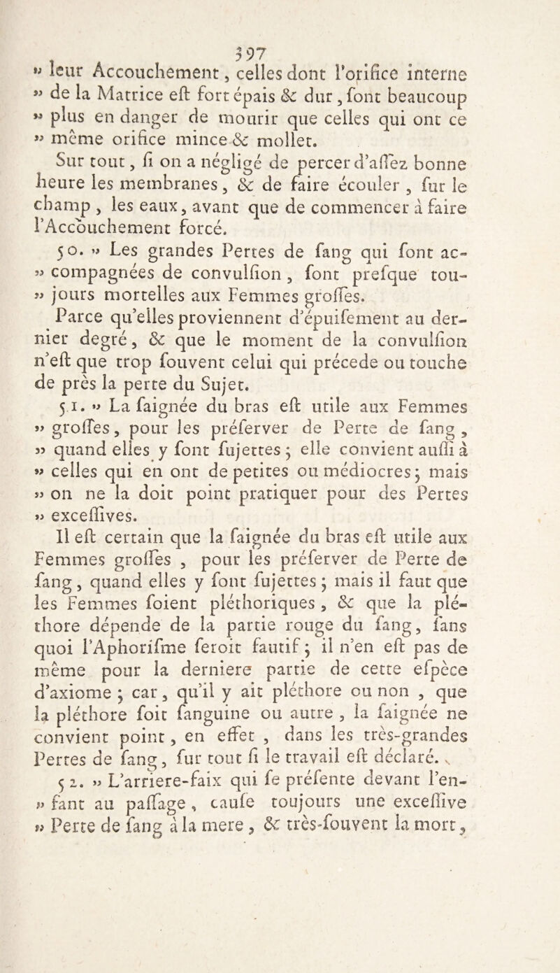 Accouchement, celles dont Forifice interne ” de la Matrice eft fortépais &amp; dur ,font beaucoup M plus en danger de mourir que celles qui ont ce « meme orifice mince &amp; mollet. Sur tout, fi on a u^gligé de percer d’afiez bonne heure les membranes , Sc de faire écouler , fur le champ , les eaux, avant que de commencer à faire F Accouchement forcé. 50. « Les grandes Pertes de fang qui font ac~ » compagnées de convuifion , font prefque tou- ” jours mortelles aux Femmes groffes. Parce qu’elles proviennent d’épuifement au der¬ nier degré, &amp; que le moment de la conviilfiou n’eft que trop fouvent celui qui précédé ou touche de près la perte du Sujet. 51. »&gt; La faignée du bras eft utile aux Femmes » greffes, pour les préferver de Perte de fang, 35 quand elles y font fujettes^ elle convient auffi à » celles qui en ont de petites ou médiocres 5 niais s3 on ne la doit point pratiquer pour des Pertes 33 exceffives. Il eft certain que la faignée du bras eft utile aux Femmes greffes , pour les préferver de Perte de fang, quand elles y fout fujettes ; mais il faut que les Femmes foient pléthoriques , &amp;c que la plé¬ thore dépende de la partie rouge du fang, fans quoi FAphonfme feroit fautif ; il n’en eft pas de même pour la derniere partie de cette efpèce d’axiome ; car, qu’il y ait pléthore ou non , que h pléthore foie fanguine ou autre , la faignée ne convient point, en effet , dans les très-grandes Pertes de fang, fur tout fi le travail eft déclaré. s 52. &gt;3 L’arriere-faîx qui fe préfente devant l’en- p tant au paffage , taule toujours une excefîive « Perte de fang à la rnere ? &amp; trèsffouvent la mort .