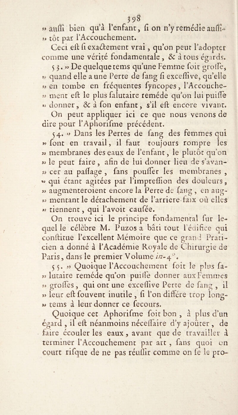 *&gt; auffî bien qu'à l'enfant. fi on n’y remédie auffîU » toc par l’Accouchement. Ceci, eft fiexa&amp;ement vrai, qu’on peut l’adopter comme une vérité fondamentale , &amp; à tous égards. 5 3. » De quelque tems qu’une Femme foit grolfe, î* quand elle a une Perte de fang fi exceftive, qu’elle ïj en tombe en fréquentes fyncopes, l’Accouche- ment eft le plus falutaire remède qu’on lui puifie « donner9 &amp; à fon enfant, s’il eft encore vivant. On peut appliquer ici ce que nous venons de dire pour l’Aphorifme précédent. 54. *5 Dans les Pertes de fang des femmes qui y» font en travail, il faut toujours rompre les membranes des eaux de l’enfant, le plutôt qu’on « le peut faire, afin de lui donner lieu de s’avan- s&gt; cer au p a liage , fans poulie r les membranes , w qui étant agitées par l’imprefiion des douleurs, 5&gt; augtnenteroient encore la Perte de fang , en aug- 55 mentant le détachement de l’arriere faix où elles » tiennent, qui l’avoit caufée. On trouve ici le principe fondamental fur le-» quelle célèbre M. Puzos a bâti tout 1 édifice qui conftitue l’excellent Mémoire que ce grand Prati¬ cien a donné à i’Acadénne Royale de Chirurgie de &lt;/ &gt; O Paris, dans le premier Volume in-4 A 55. 55 Quoique P Accouchement foit le plus fa- lutaire remède qu’on puille donner aux Femmes s* grolTes, qui ont une exceftive Perte de fang , il s? leur eft fouvent inutile , fi l’on diffère trop long- tems à leur donner ce fecours. Quoique cet Aphorifme foit bon , à plus d’un égard , il eft néanmoins nécellaire d’y ajouter , de faire écouler les eaux, avant que de travailler à terminer l’Accouchement par art , fans quoi on court ri (que de ne pas réullir comme on fe le pro~