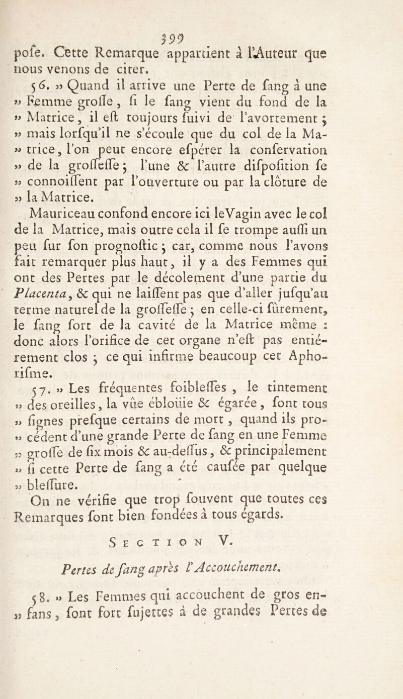 pofe. Cette Remarque appartient à UAuteur que nous venons de citer. 5 6. 35 Quand il arrive une Perte de fang à une « Femme grolïe , fi le fang vient du fond de la » Matrice, il eft toujours fuivi de l'avortement ; « mais lorfqu’il ne s'écoule que du col de la Ma- « trice, ion peut encore efpérer la confervation » de la grolTeffe j Tune &amp;c l’autre difpofition fe 55 connoiiTent par l’ouverture ou par la clôture de 35 la Matrice. Mauriceau confond encore ici leVagin avec le coi de la Matrice, mais outre cela il fe trompe auffi un peu fur fon prognoftic ; car, comme nous l’avons fait remarquer plus haut, il y a des Femmes qui ont des Pertes par le décolement d’une partie du Placenta, &amp; qui ne iaiflenc pas que d’aller jufqu’aii terme naturel de la gtoiïefle ; en celle-ci fûremenr, îe fang fort de la cavité de la Matrice meme : donc alors l’orifice de cet organe n’eft pas entiè¬ rement clos ^ ce qui infirme beaucoup cet Apho- rifme. 57, » Les fréquentes foiblefles , le tintement 55 des oreilles, la vue ébloiiie &amp; égarée, font tous s5 lignes prefque certains de mort, quand ils pro- 55 cèdent d’une grande Perte de fang en une Femme 33 grolîe de fix mois &amp; au-defius, &amp; principalement 55 fi cette Perte de fang a été caufée. par quelque 33 b le dure. On ne vérifie que trop fouvent que toutes ces Remarques font bien fondées a tous égards» Section V. Pertes de fang apres V Accouchement. 53. » Les Femmes qui accouchent de gros en- fans 5 font fort fujetees à de grandes Pertes de