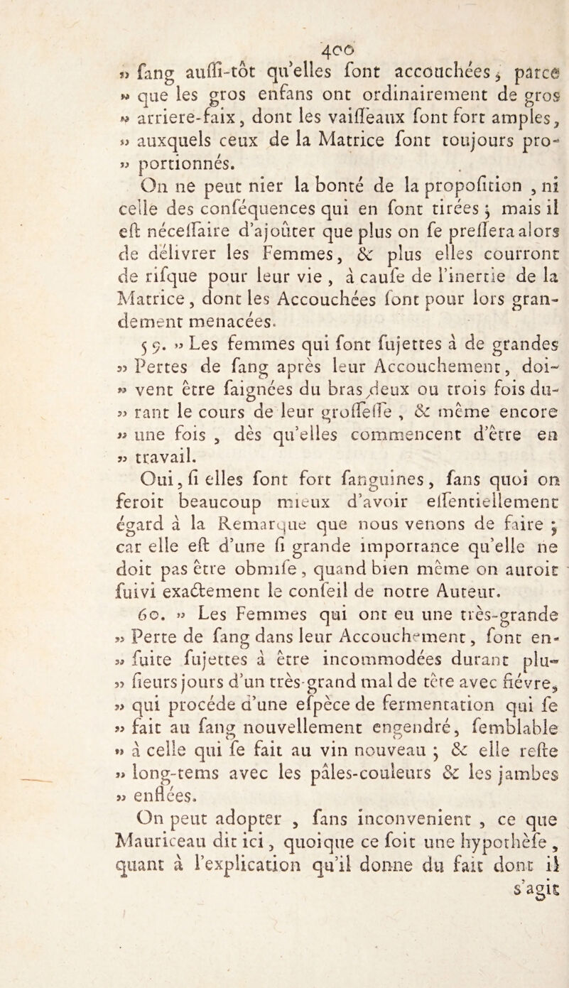 » fang auffî-tôt qu elles font accouchées * parce ^ que les gros enfans ont ordinairement de gros * arriere-faix, dont les vaifFeaux font fort amples, *5 auxquels ceux de la Matrice font toujours pro- » portionnés. On ne peut nier la bonté de la proposition , ni celle des conféquences qui en font tirées ^ mais il eft néceiFaire d’ajouter que plus on fe preflera alors de délivrer les Femmes, &amp; plus elles courront de rifque pour leur vie , a caufe de l’inertie de la Matrice, dont les Accouchées font pour lors gran¬ dement menacées. 5 9. » Les femmes qui font fujettes à de grandes 35 Pertes de fang après leur Accouchement, doi~ » vent être faignées du bras/leux ou trois fois du- » rant le cours de leur groiTefFe , &amp; même encore 55 une fois , dès qu’elles commencent d’être en » travail. Oui, fi elles font fort fanguines, fans quoi on feroit beaucoup mieux d’avoir eiFentiellement égard à la Remarque que nous venons de faire ; car elle eft d’une fi grande importance qu’elle ne doit pas être obmiie, quand bien même on auroit fuivi exactement le confeil de notre Auteur. 60. » Les Femmes qui ont eu une très-grande » Perte de fang dans leur Accouchement, font en- 3* fuite fujettes à être incommodées durant plu- 35 heurs jours d’un très-grand mal de tête avec fièvre* ?&gt; qui procède d’une efpèce de fermentation qui fe « fait au fang nouvellement engendré, femblable D i j J n à celle qui fe fait au vin nouveau ; &amp; elle relie » iong-tems avec les paies-couleurs &amp; les jambes &gt;3 enflées. On peut adopter , fans inconvénient , ce que Mauriceau dit ici, quoique ce foit une hypothèfe , quant à l’explication qu’il donne du fait dont U s’agit