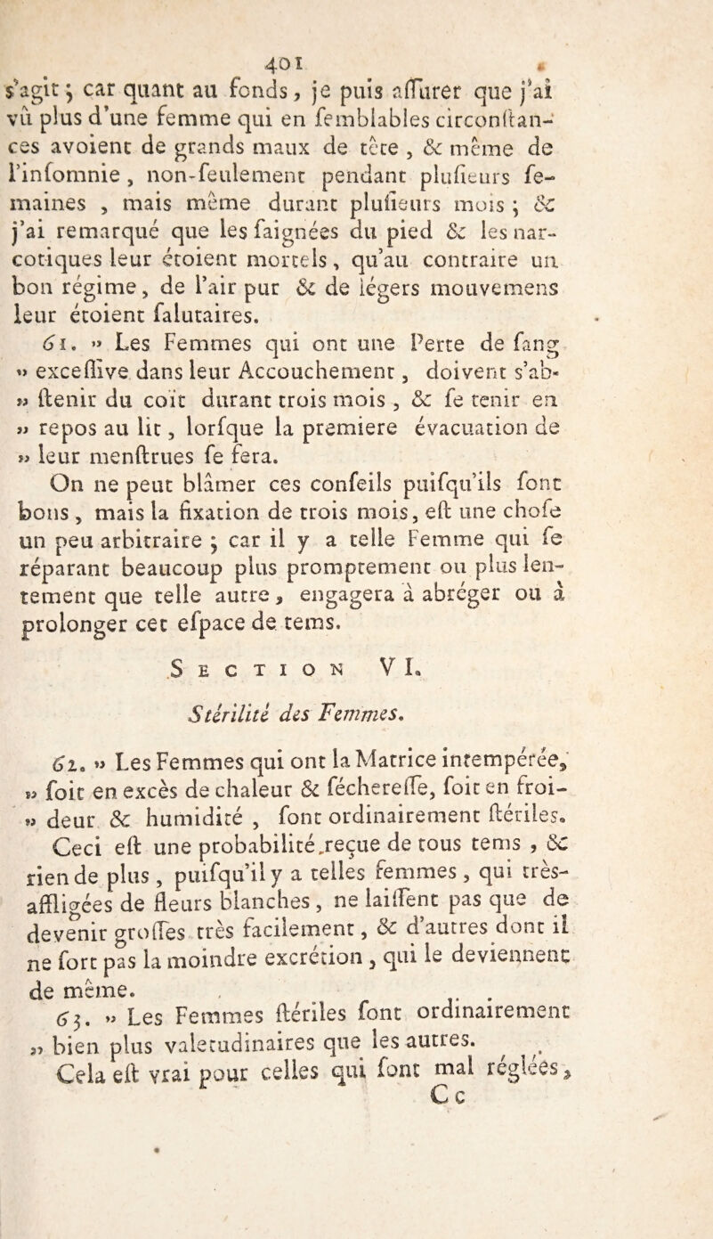 40 î * s'agît y car quant au fends, je puis affûter que j'ai vu plus d’une femme qui en femblables circonftan- ces avoient de grands maux de tête , &amp; meme de l’infomnie , non-feulement pendant plufieurs fe- maines , mais même durant plufieurs mois ; ÔC j’ai remarqué que les faignées du pied &amp; les nar¬ cotiques leur croient mortels, qu’au contraire un bon régime, de l’air pur &amp; de légers mouvemens leur croient falutaires. 61. »&gt; Les Femmes qui ont une Perte de fan g « exceflive dans leur Accouchement, doivent s’ab- » ftenir du coït durant trois mois , &amp;z fe tenir en » repos au lit , lorfque la première évacuation de » leur menftrues fe fera. On ne peut blâmer ces confeils puifqu’ils font bons , mais la fixation de trois mois, eft une chofe un peu arbitraire 5 car il y a telle Femme qui fe réparant beaucoup plus promptement ou plus len¬ tement que telle autre, engagera à abréger ou à prolonger cet efpace de teins. Section VL Stérilité des Femmes. Ci. » Les Femmes qui ont la Matrice intempérée* » foie en excès de chaleur &amp; féchereffe, foie en froi- » deur &amp; humidité , font ordinairement dénies» Ceci eft une probabilité .reçue de tous te ms , ÔC rien de. plus , piufquily a telles femmes, qui très- affligées de fleurs blanches , ne biffent pas que de devenir o-roffes très facilement, &amp; d’autres dont il ne fort pas la moindre excrétion , qui le deviennent de même. . . 63. „ Les Femmes ftériles font ordinairement „ bien plus valétudinaires que les autres. ^ Cela eft vrai pour celles qui font mal réglées* C c