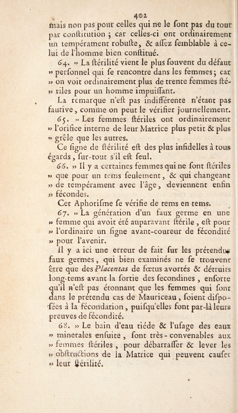 mais non pas pour celles qui ne le font pas du tout par conftiuuion j car celles-ci ont ordinairement un tempérament robufte, &amp; affez femblable à ce¬ lui de rîiomme bien conftitué. 64. La ftérilité vient le plus fouvent du défaut &gt;&gt; perfonnel qui fe rencontre dans les femmes; car on voit ordinairement plus de trente femmes fté- 3&gt; riles pour un homme impuiffant. La remarque n’eft pas indifférente n’étant pas fautive j comme on peut le vérifier journellement» 65. »&gt; Les femmes ftériles ont ordinairement &gt;3 Lorifice interne de leur Matrice plus petit &amp;c plus grêle que les autres. Ce ligne de ftérilité eft des plus infidelles à tous égards 5 fur-tout s’il eft feui. 66. » Il y a certaines femmes qui ne font ftériles » que pour un te ms feulement, 8c qui changeant 33 de tempérament avec l’âge 5 deviennent enfin. 33 fécondes. Cet Aphorifme fe vérifie de tems en tems* 67. » La génération d’un faux germe en une n femme qui avoir été auparavant fbérile , eft pour 33 Fordinaire un figne avant-coureur de fécondité 33 pour l’avenir. il y a ici une erreur de fait fur les prétendu^ faux germes, qui bien examinés ne fe trouvent être que des Placentas de fœtus avortés &amp; détruits long- tems avant la fortie des fecondines , enforte qu’il ra’eft pas étonnant que les femmes qui font dans le prétendu cas de Mauriceau &gt; foient difpo- ’fées à la fécon:dation3 puifqu elles font par-là leurs preuves de fécondité. 6 8. » Le bain d’eau tiède &amp;C l’ufage des eaux ” minérales en fuite , font très-convenables aux 33 femmes ftériles 5 pour débarraffer &amp; lever les 33 obftruéhons de la Matrice qui peuvent caufer « leur ftérilité.