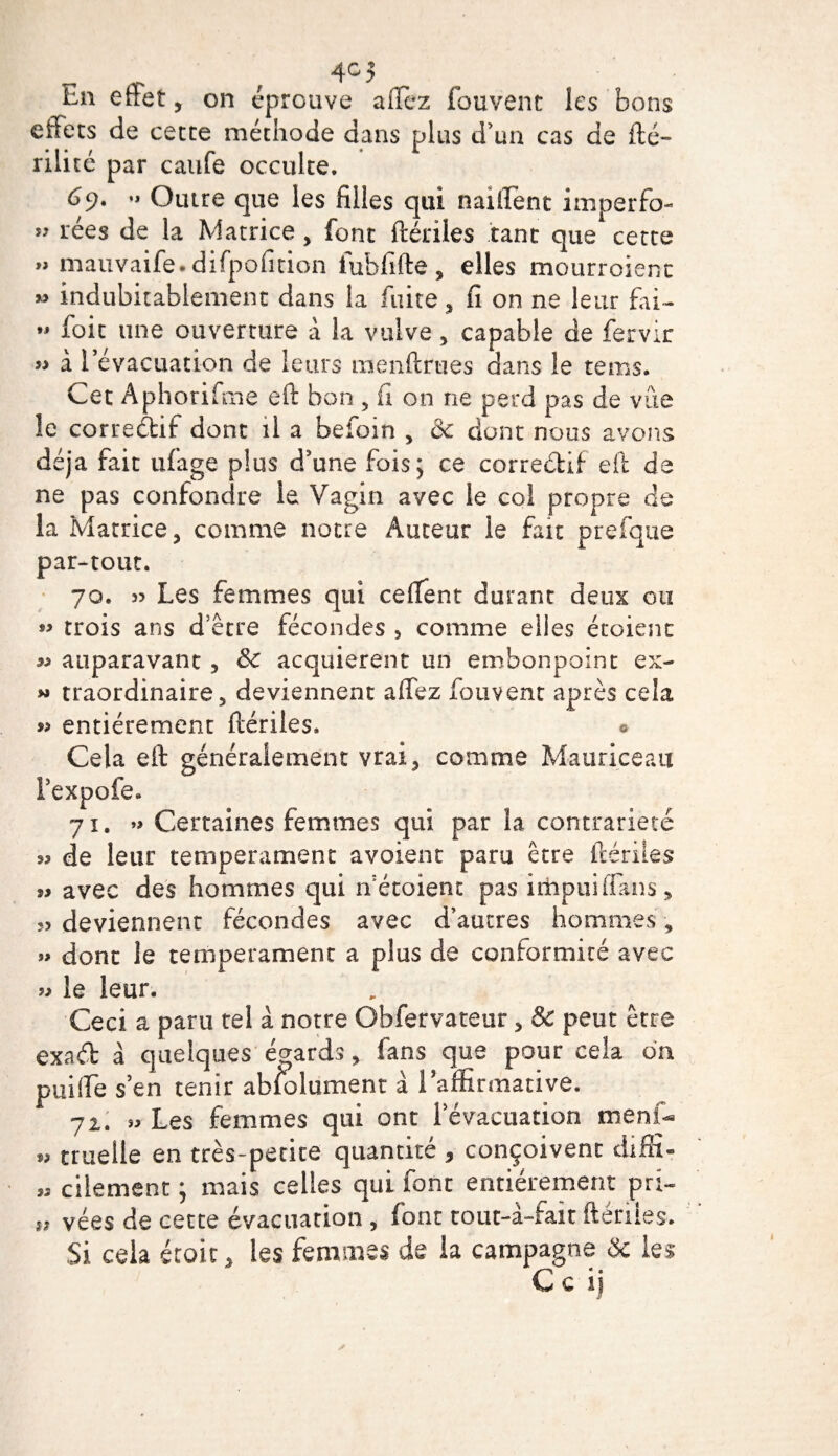 4°5 En effet, on éprouve allez fouvent les bons effets de cette méthode dans plus d'un cas de fté- rili té par caufe occulte. 69. •» Outre que les filles qui naiifent imperfo- ” cées de la Matrice, font ftériies tant que cette » mauvaife. difpofition iubfifte, elles mourroienc » indubitablement dans la fuite , fi on ne leur fai- •» foit une ouverture a la vulve , capable de fervir » à l’évacuation de leurs menftrues dans le rems. Cet Aphorifme eft bon , fi on ne perd pas de vue le correctif dont il a befoin , &amp; dont nous avons déjà fait ufage plus d'une fois; ce correctif eft de ne pas confondre le Vagin avec le coi propre de la Matrice, comme notre Auteur le fait prefque par-tout. 70. » Les femmes qui ceflent durant deux ou « trois ans d’être fécondes , comme elles étoienc ^ auparavant , Sc acquièrent un embonpoint ex- « traordinaire, deviennent afifez fouvent après cela *&gt; entièrement ftériies. * Cela eft généralement vrai, comme Mauriceau l’expofe. 71. »&gt; Certaines femmes qui par la contrariété de leur tempérament avoient paru être ftériies avec des hommes qui ffétoient pas irhpuiflans, deviennent fécondes avec d’autres hommes, » dont le tempérament a plus de conformité avec « le leur. Ceci a paru tel à notre Obfervateur, &amp; peut être exad à quelques égards, fans que pour cela on puiffe s’en tenir ab/olument à l'affirmative. 72. » Les femmes qui ont 1 évacuation menf- „ truelle en très-petite quantité , conçoivent diffi- « cilement; mais celles qui font entièrement pri- vées de cette évacuation , font cout-à-fait ftériies. Si cela école, les femmes de la campagne &amp; les C c ij