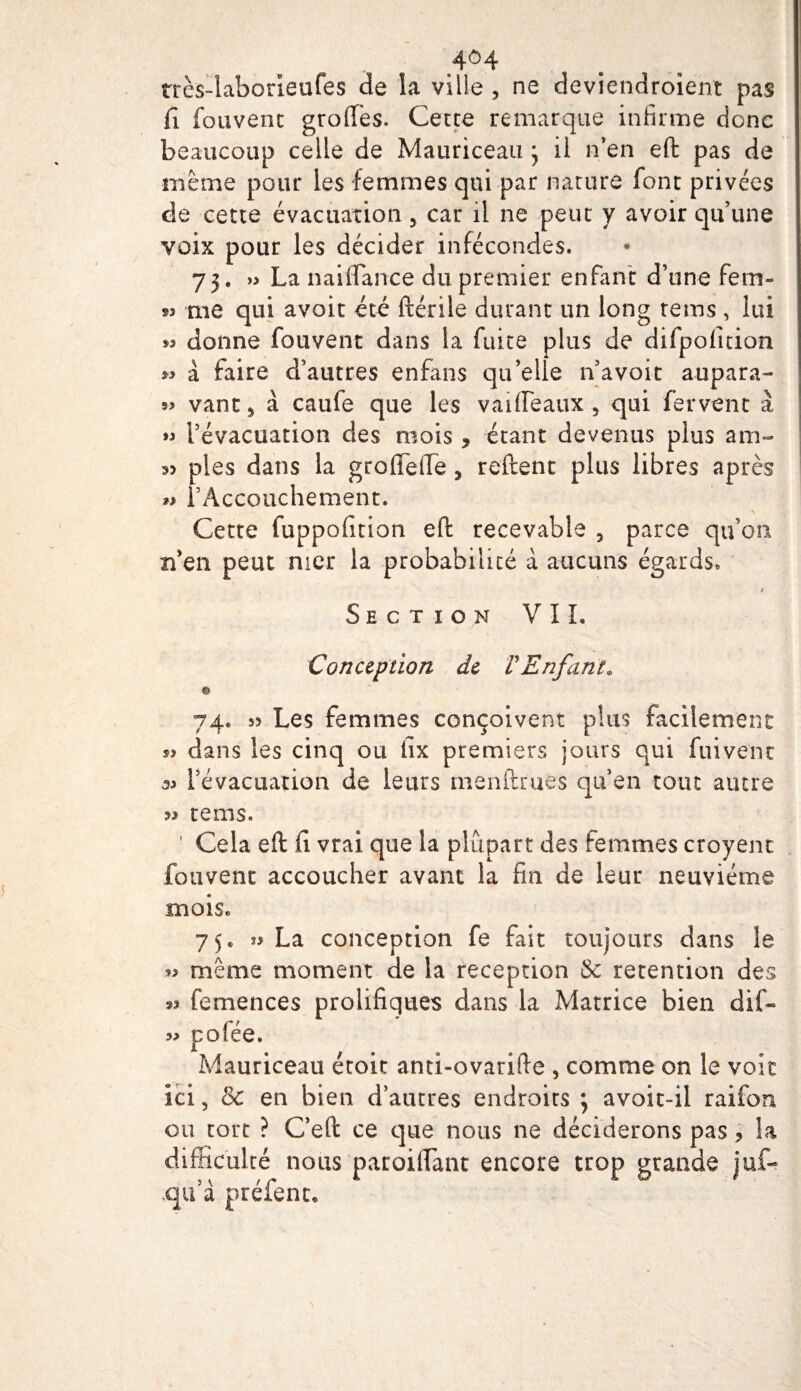 très-iaborieufes de la vilie , ne deviendroient pas fi (bavent groffes. Cette remarque infirme donc beaucoup celle de Mauriceau j il n’en eft pas de même pour les femmes qui par nature font privées de cette évacuation 5 car il ne peut y avoir qu’une voix pour les décider infécondes. 75. » La naiflance du premier enfant d’une fem- me qui avoit été ftérile durant un long tems , lui *3 donne fouvent dans la fuite plus de difpofition w à faire d’autres enfans qu’elle n’avoit aupara- s&gt; vant* à caule que les vaifléaux , qui fervent à l’évacuation des mois , étant devenus plus am- 35 pies dans la groflefle % relient plus libres après *&gt; l’Accouchement. Cette fuppofitian eft recevable , parce qu’on n’en peut nier la probabilité à aucuns égards. t Section VIL Conception de F Enfant. © 74. s? Les femmes conçoivent plus facilement s? dans les cinq ou iix premiers jours qui fuivenc 33 l’évacuation de leurs menftrues qu’en tout autre tems. ' Cela eft fi vrai que la plupart des femmes croyent fouvent accoucher avant la fin de leur neuvième moiSe 75. » La conception fe fait toujours dans le *3 même moment de la réception 3c rétention des »? femences prolifiques clans la Matrice bien dif- 33 pofée. Mauriceau était anti-ovarifte , comme on le voit ici, 3c en bien d’autres endroits 5 avoit-il raifon ou tort ? C’eft ce que nous ne déciderons pas, la difficulté nous paroiifanc encore trop grande juf- qu’à préfenr.