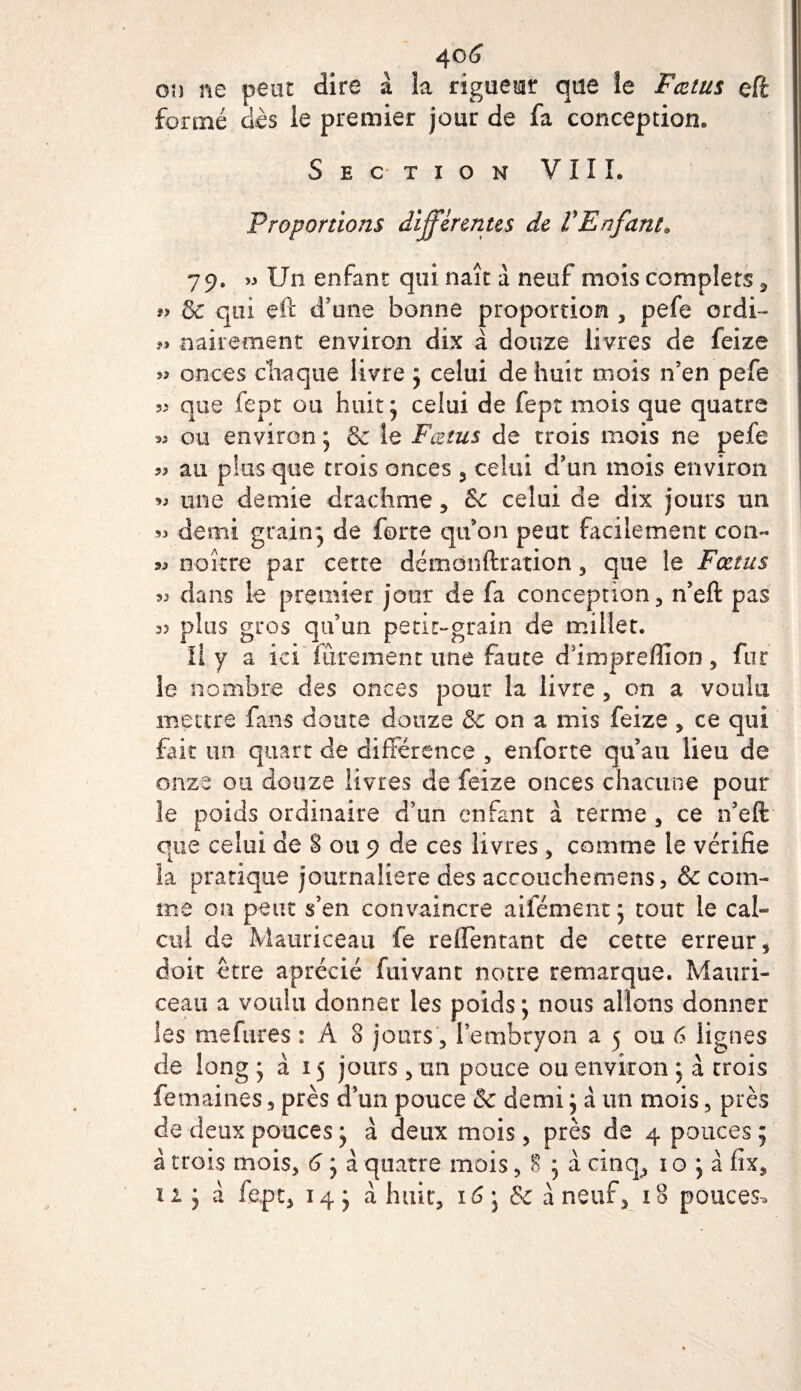 40(j on ne peut dire à la rigueur que le Fœtus eft formé dès le premier jour de fa conception. Section VIIL Proportions differentes de f Enfant. 79. » Un enfant qui naît à neuf mois complets, ?&gt; &amp; qui eft d’une bonne proportion , pefe ordi- *.» aairement environ dix à douze livres de feize 53 onces chaque livre j celui de huit mois n’en pefe 55 que fept ou huit j celui de fept mois que quatre *5 ou environ j &amp; le Fœtus de trois mois ne pefe 99 au plus que trois onces 3 celui d’un mois environ w une demie drachme , &lt;k celui de dix jours un demi grain* de forte qu’on peut facilement con- 33 naître par cette démonftration , que le Fœtus « dans le premier jour de fa conception, n’eft pas 3&gt; plus gros qu’un petit-grain de millet. Il y a ici fûrement une faute d’impreffion, fur le nombre des onces pour la livre , on a voulu mettre fans doute douze &amp; on a mis feize , ce qui fait un quart de différence , enforte qu’au lieu de onze ou douze livres de feize onces chacune pour le poids ordinaire d’un enfant à terme , ce n’eft que celui de 8 ou 9 de ces livres , comme le vérifie la pratique journalière des accouchemens, &amp; com¬ me on peut s’en convaincre aifément \ tout le cal¬ cul de Mauriceau fe repentant de cette erreur 5 doit être aprécié fuivant notre remarque. Matiri- ceau a voulu donner les poids ; nous allons donner les me fur es : A 8 jours , l’embryon a 5 ou 6 lignes de long * à 15 jours , un pouce ou environ j à trois femaines, près d’un pouce &amp; demi j a un mois, près de deux pouces ; à deux mois, près de 4 pouces 5 à trois mois, 6 ; à quatre mois, 8 * à cinq, 1 o ; à fix, 11 y à fept, 14 y a huit, 16 j &amp; à neuf, 18 pouces*
