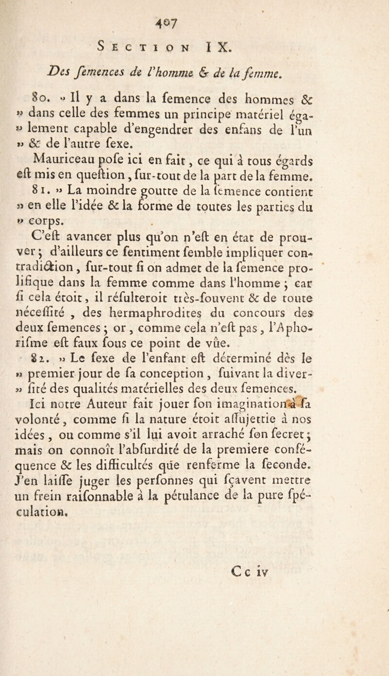 4°7 Section IX. Des femences de Vhomme &amp; de la femme* 80. ^ Il y a dans la femence des hommes &amp; ” dans celle des femmes un principe matériel éga- ** lement capable d’engendrer des enfans de l’un &amp; de l’autre fexe. Mauriceau pofe ici en fait, ce qui à tous égards eft mis en queftion , fur*tout de la part de la femme. 81. » La moindre goutte de la femence contient n en elle l’idée &amp; la forme de toutes les parties du corps, Ceft avancer plus qifon n’eft en état de prou¬ ver j d’ailleurs ce fentiment femble impliquer com tradition , fur-tout fi on admet de la femence pro¬ lifique dans la femme comme dans l’homme ; car il cela étoit, il réfulteroit tiès-fouvent &amp; de toute néceffité , des hermaphrodites du concours des deux femences ; or 5 comme cela n’eft pas , l’Apho- rifme eft faux fous ce point de vue. Si. » Le fexe de l’enfant eft déterminé dès le » premier jour de fa conception , fuivant la diver- » iité des qualités matérielles des deux femences. Ici notre Auteur fait jouer fon imagination^ fa volonté j comme fi la nature étoit aftujettie à nos idées, ou comme s’il lui avoir arraché fon fecret j mais on connoît l’abfurdité de la première confié- quence &amp; les difficultés que renferme la fécondé. J’en laide juger les perfonnes qui fçavent mettre un frein raifonnable à la pétulance de la pure fpé- culation.