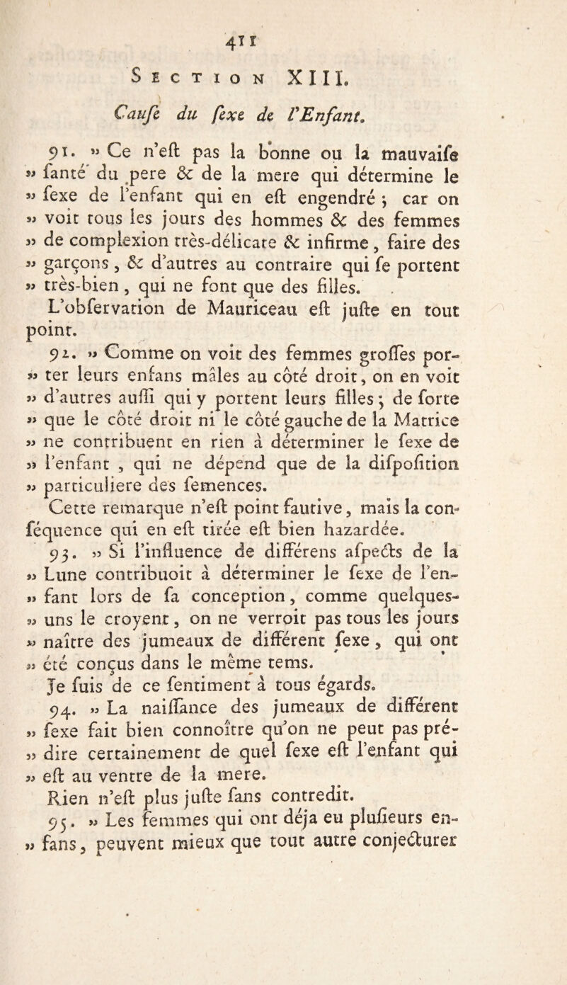4” Section XIII. Caufc du fexe de VEnfant* 91. ” Ce n’eft pas îa bonne ou la mauvaife ” ianté du pere &amp; de la mere qui détermine le « fexe de l’enfant qui en eft engendré \ car on » voit tous les jours des hommes &amp; des femmes 55 de complexion très-délicate &amp; infirme, faire des garÇons 3 &amp; d’autres au contraire qui fe portent » très-bien 5 qui ne font que des filles. L’obfervation de Mauriceau eft jufte en tout point. 91. « Comme on voit des femmes greffes por- » ter leurs enfans mâles au côté droite on en voit « d’autres auffi qui y portent leurs filles ; de forte que le côté droit ni le côté gauche de la Matrice » ne contribuent en rien à déterminer le fexe de 35 l’enfant 5 qui ne dépend que de la difpofitioii 33 particulière des femences. Cette remarque n’eft point fautive , maïs la corn féquence qui en eft tirée eft bien hazardée. 93. 53 Si l’influence de différens afpeéts de îa 33 Lune contribuoit à déterminer le fexe de i’en.- sj fane lors de fa conception, comme quelques- 93 uns le croyenr 5 on ne verroit pas tous les jours « naître des jumeaux de différent fexe y qui ont été conçus dans le même te ms. Je fuis de ce fentiment à tous égards® 94. »3 La naiffance des jumeaux de différent „ fexe fait bien connoître qu on ne peut pas pré- 33 dire certainement de quel fexe eft l’enfant qui 33 eft au ventre de la mere. Rien n’eft plus jufte fans contredit. 95. 93 Les femmes qui ont déjà eu plufieurs en- » fans 3 peuvent mieux que tout autre conjecturer