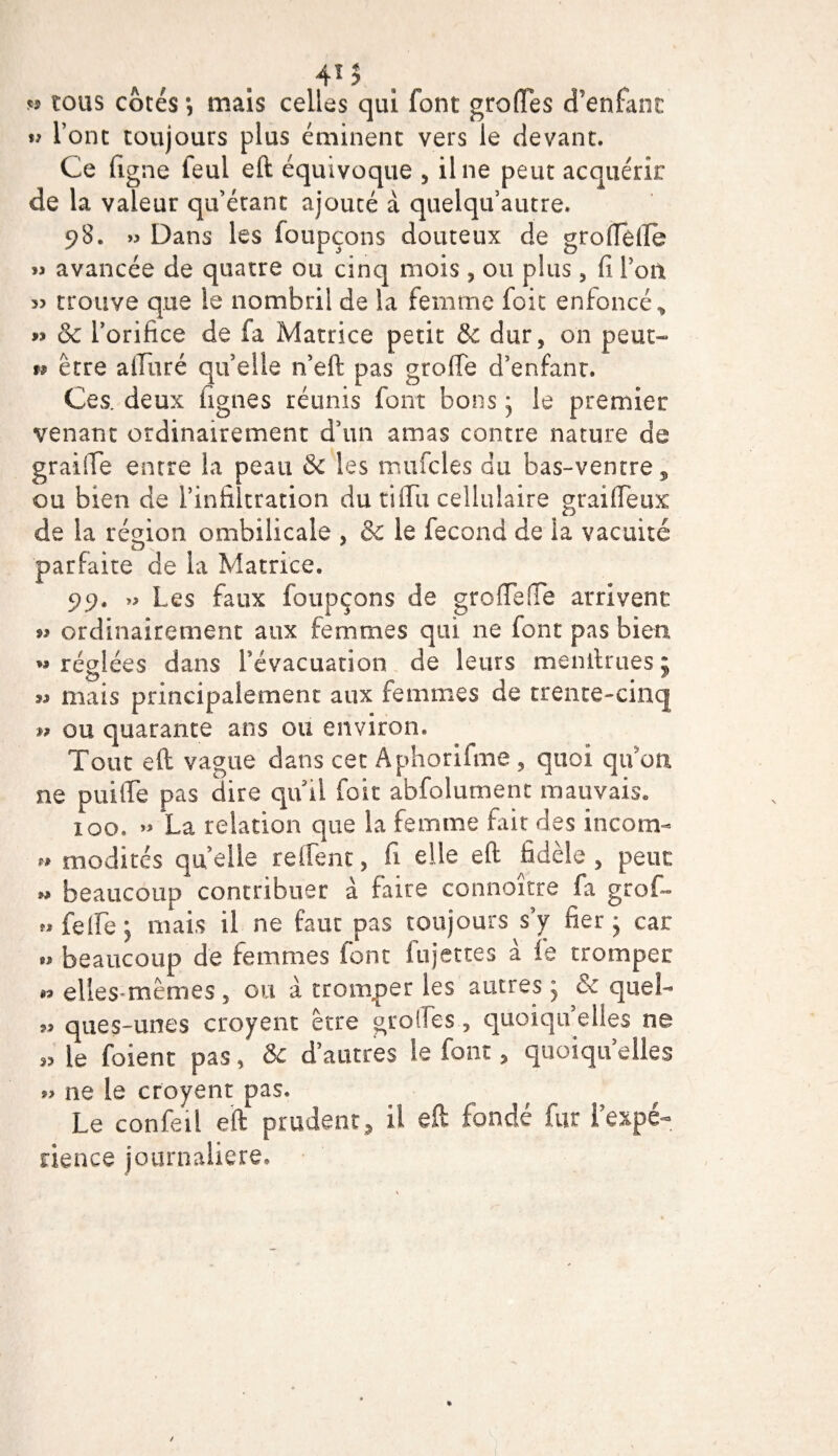tj 4* î tous côtés *, mais celles qui font groffes d’enfant « l’ont toujours plus éminent vers le devant. Ce dgne leui eft équivoque , il ne peut acquérir de la valeur qu’étant ajouté à quelqu’autre. 98. » Dans les foupçons douteux de groffelle » avancée de quatre ou cinq mois , ou plus , fi l’on « trouve que le nombril de la femme foit enfoncée « &amp; l’orifice de fa Matrice petit &amp; dur, on peut- 99 être affiné qu’elle n’eft pas greffe d’enfant. Ces. deux figues réunis font bons • le premier venant ordinairement d’un amas contre nature de graille entre la peau &amp;c les mufcles du bas-ventre, ou bien de l’infiltration du tiffu cellulaire graiffeux de la région ombilicale , &amp; le fécond de ia vacuité parfaite de la Matrice. 99. » Les faux foupçons de groffeffe arrivent » ordinairement aux femmes qui ne font pas bien « réglées dans l'évacuation de leurs menitrues ; 9» mais principalement aux femmes de trente-cinq w ou quarante ans ou environ. Tout eft vague clans cet Àphorifme , quoi qu'au ne puiffe pas dire qu il foit abfolument mauvais. îoo. » La relation que la femme fait des incom- » modités quelle relient, fi elle eft fidèle, peut w beaucoup contribuer à faire connoître fa groff «feffe; mais il ne faut pas toujours s’y fier * car » beaucoup de femmes font injectes à le tromper « elles mêmes, ou à tromper les autres ; &amp; quel- ques-unes croyent être groffes, quoiqu’elles ne „ le foient pas, &amp; d’autres le font, quoiqu’elles *&gt; ne le croyent pas. Le confeü eft prudent, il eft fondé fur i’expé- rience journalière.