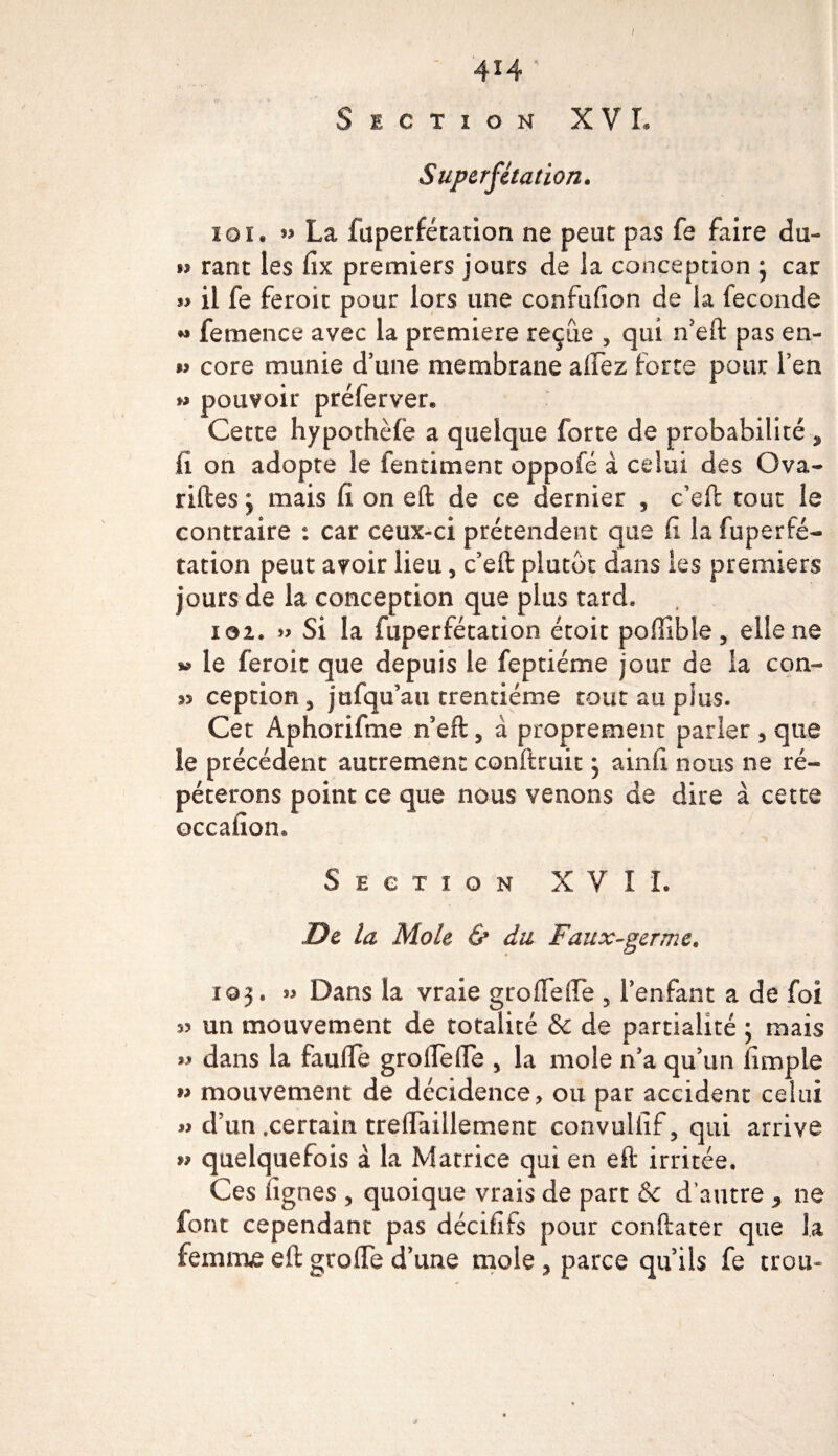 / 4*4 ' Section XVI, Superfétation. 10 ï. » La fuperfétation ne peut pas fe faire du- rant les fix premiers jours de la conception ; car »» il fe feroit pour lors une confufion de la fécondé « femence avec la première reçue , qui n’eft pas en- » core munie d’une membrane affez forte pour l’en » pouvoir prélerver* Cette hypothèfe a quelque forte de probabilité , il on adopte le fentiment oppofé à celui des Ova- riftes ; mais fi on eft de ce dernier , c’eft tout le contraire : car ceux-ci prétendent que fi la fuperfé- tation peut avoir lieu, c’eft plutôt dans les premiers jours de la conception que plus tard» 102. » Si la fuperfétation étoit poffible, elle ne w le feroit que depuis le feptiéme jour de la con- 33 ception3 jofqu’au trentième tout au plus. Cet Aphorifme n’eft, à proprement parler , que le précédent autrement conftruit 5 ainfi nous ne ré¬ péterons point ce que nous venons de dire à cette occafion® Section XVII. De la Mole &amp; du Faux-germe. 10 j. 55 Dans la vraie groffeile , l’enfant a de foi 55 un mouvement de totalité &amp; de partialité 5 mais « dans la faufie groflefle , la mole n’a qu’un fimpie » mouvement de décidence, ou par accident celui « d’un .certain treflaillement convulfif, qui arrive » quelquefois à la Matrice qui en eft irritée. Ces figues , quoique vrais de part &amp; d’autre 9 ne font cependant pas décififs pour conftater que la femme eft grofle d’une mole, parce qu’ils fe trou-