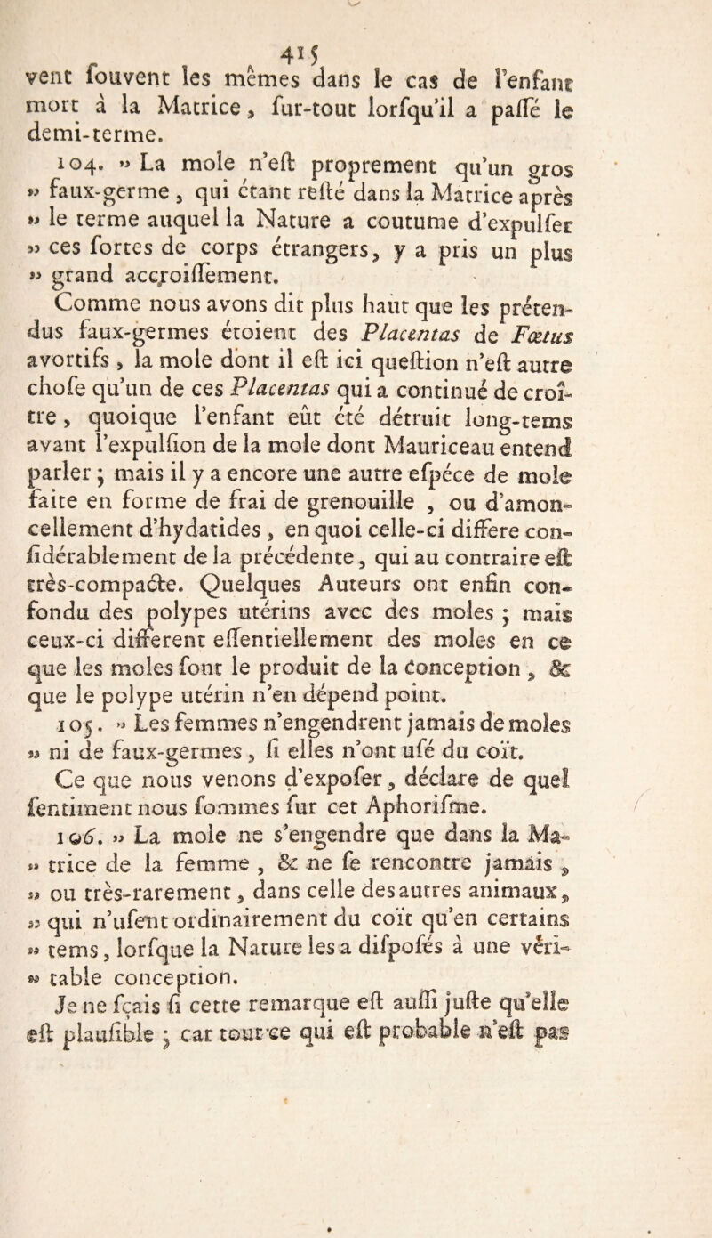 vent fouvent ïes mêmes dans le cas de l'enfant mort à la Matrice * fur-tout lorfquil a palfé le demi-terme. 104. La mole n’eft proprement qu’un gros « faux-germe 5 qui étant refté dans la Matrice après *» le terme auquel la Nature a coutume d’expulfer « ces fortes de corps étrangers, y a pris un plus » grand acgroiflement. Comme nous avons dit plus haut que les préten¬ dus faux-germes étoient des Placentas de* Fœtus avortifs * la mole dont il eft ici queftion n’eft autre chofe qu’un de ces Placentas qui a continué de croî¬ tre &gt; quoique l’enfant eût été détruit long-tems avant l’expulfion de la mole dont Mauriceau entend parler • mais il y a encore une autre efpéce de mole faite en forme de frai de grenouille , ou d’amon¬ cellement d’hydatides , en quoi celle-ci différé con- fidérablement de la précédente ^ qui au contraire eft très-compacte. Quelques Auteurs ont enfin con- fondu des polypes utérins avec des moles ; mais ceux-ci different eftentiellernent des moles en ce que les moles font le produit de la Conception , &amp; que le polype utérin n’en dépend point. 105. » Les femmes n’engendrent jamais de moles n ni de faux-germes , fi elles n’ont ufé du coït. Ce que nous venons d’expofer, déclare de quel fentiment nous famines fur cet Ap-horifme. 106. « La mole ne s’engendre que dans la Ma- » trice de la femme , &amp; ne fe rencontre jamais , « ou très-rarement 5 dans celle des autres animaux, 53 qui nufent ordinairement du coït qu’en certains &gt;* rems, lorfque la Nature les a difpofés à une véri- » table conception. Je ne fçais fi cette remarque eft auffi j ufte quelle