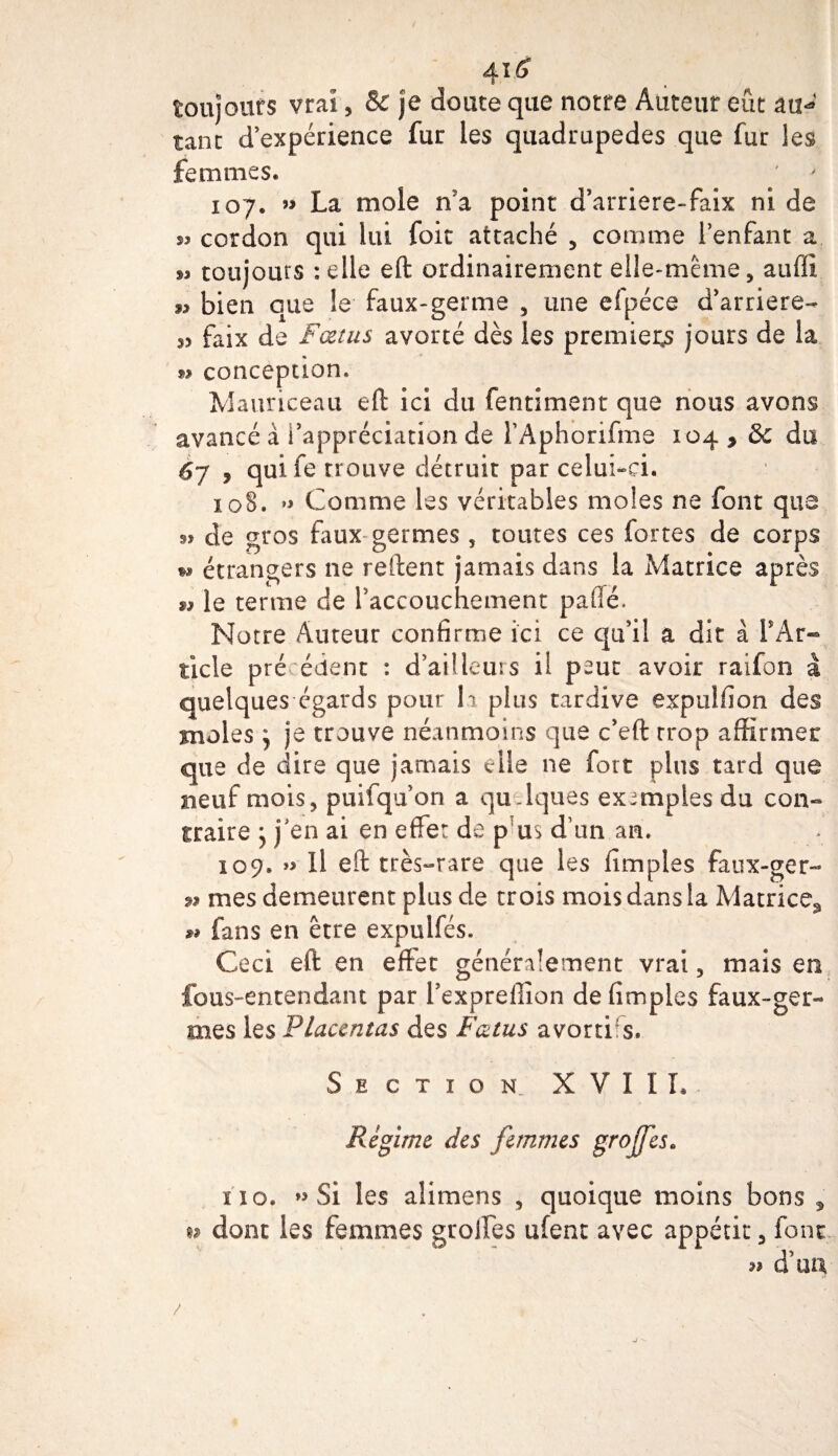toujours vrai, &amp; je doute que notre Auteur eût au**' tant d’expérience fur les quadrupèdes que fur les femmes. 107. » La mole n a point d’arriere-faix ni de $3 cordon qui lui foie attaché 5 comme l’enfant a » toujours : elle eft ordinairement elle-même, auffi 9, bien que le faux-germe , une efpéce d’arriéré- 33 faix de Fœtus avorté dès les premiers jours de la 93 conception. Mauriceau eft ici du fentiment que nous avons avancé à l’appréciation de l’Aphorifmô 104 9 &amp; du 6j , quife trouve détruit par celui-ci. 108. » Comme les véritables moles ne font que de gros faux germes , toutes ces fortes de corps »» étrangers ne reftent jamais dans la Matrice après $3 le terme de l’accouchement paflé. Notre Auteur confirme ici ce qu’il à dit à f Ar¬ ticle précédent : d’ailleurs il peut avoir raifon â quelques égards pour la plus tardive expulfion des moles j je trouve néanmoins que c’eft trop affirmer que de dire que jamais elle ne fort plus tard que neuf mois, puifqu’on a quelques exemples du con¬ traire y j’en ai en effet de p us d un an. 109. »&gt; Il eft très-rare que les (impies faux-ger- » mes demeurent plus de trois mois dans la Matrice^ ** fans en erre expulfés. Ceci eft en effet généralement vrai, mais en fous-entendant par l’expreffion de (impies faux-ger¬ mes les Placentas des Fœtus avortis. Section XVII L Régime des femmes grojfes» iî o. » Si les alimens , quoique moins bons , w dont les femmes groffes ufenc avec appétit, font 3? d’uu