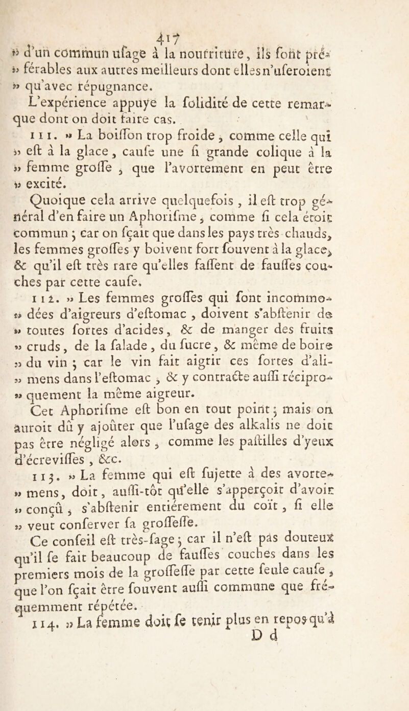 d'un commun ufage à la nourriture. Ils font pré-' férabies aux autres meilleurs donc elles n’uferoient » qu’avec répugnance. L’expérience appuyé la folidité de cette remar¬ que dont on doit taire cas. 111. » La boiffon trop froide , comme celle qui eft à la glace , caufe une n grande colique à la « femme greffe 5 que ravortement en peut être v excité. Quoique cela arrive quelquefois , il eft trop gé^ üéral d’en faire un Aphorifme 5 comme fi cela étoit commun * car on fçait que dans les pays très chauds* les femmes greffes y boivent fort fouvent à la glace* &amp; qu’il eft très rare qu elles faflënt de fauffes cou^ ches par cette caufe. 112. » Les femmes greffes qui font incommo- ù dées d’aigreurs d’eftomac * doivent s*abftenir de w toutes fortes d’acides, 8c de manger des iruits 53 cruds , de la falade , du fucre , &amp;c même de boire 33 du vin ; car le vin fait aigrir ces fortes d’ali- 53 mens dans Teftomac * &amp; y contracte auflï récipro^ » quetnent la même aigreur. Cet Aphorifme eft bon en tout point; mais on aurait dû y ajouter que l’ufage des alkalis ne doit pas être négligé alors * comme les paftiiles d yeux d’écrevifles , &amp;c. 113. » La femme qui eft fujette à des avorte-* i, mens, doit, auffi-tot quelle s’apperçoit d avoir conçu , s’abftenir entièrement du coït, fi elle « veut conferver fa groffeffe. Ce confeil eft très-fage ; car il n eft pas douteux qu’il fe fait beaucoup de fauffes couches dans les premiers mois de la groffeffe par cette feule caufe * que l’on fçait être fouvent auflï commune que fré¬ quemment répétée. x 14. 3? La femme doit fe tenir plus en repos qu à D d