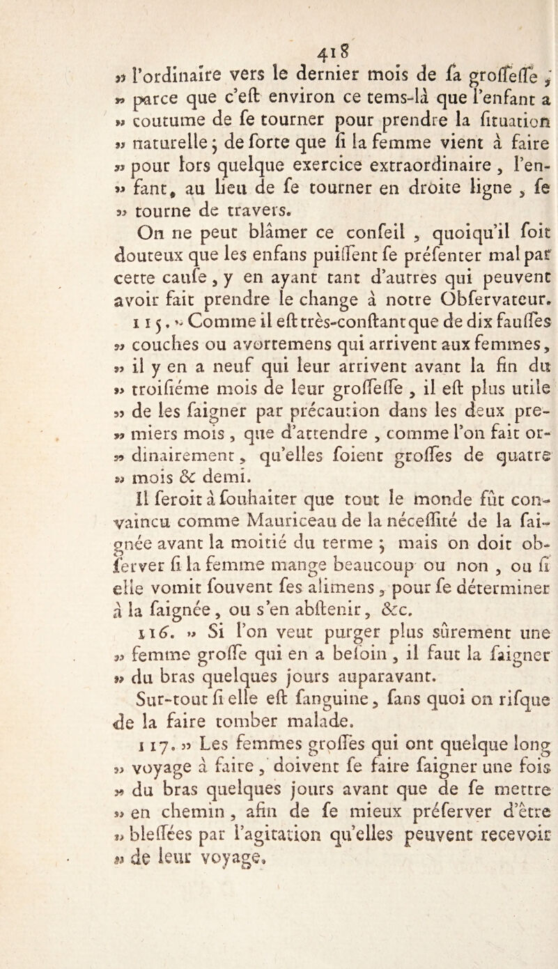 # l’ordinaire vers le dernier mois de fa groffefie i parce que c’eft environ ce tems-lâ que l'enfant a » coutume de fe tourner pour prendre la fituatioft m naturelle j de forte que fi la femme vient à faire si pour lors quelque exercice extraordinaire , Fen- 9» fant# au lieu de fe tourner en droite ligne , fe « tourne de travers* On ne peut blâmer ce confeil , quoiqu’il fok douteux que les enfans puisent fe préfenter mal pat cette caufe , y en ayant tant d’autres qui peuvent avoir fait prendre le change à notre Obfervateur* i x 5. Comme il eft très-conftantque de dix faulfes a couches ou avorcemens qui arrivent aux femmes, ^ il y en a neuf qui leur arrivent avant la fin du a troifiéme mois de leur groffeiîe , il eft plus utile ^ de les faigner par précaution dans les deux pre- ss miers mois , que d’attendre , comme Fon fait or- 59 dinairement, qu’elles foient groftes de quatre m mois &amp; demi. Il feroit à fouhaiter que tout le monde fût con¬ vaincu comme Mauriceau de la néceffité de la fai- gnée avant la moitié du terme , mais on doit ob¬ server fi la femme mange beaucoup ou non , ou fi elle vomit fouvent fes alirnens y pour fe déterminer à la faignée , ou s’en abftenir, &amp;c, n 6. » Si Fon veut purger plus sûrement une ^ femme greffe qui en a beloin , il faut la faigner 9» du bras quelques jours auparavant. Sur-tout fi elle eft fanguine 5 fans quoi on rifque de la faire tomber malade. 117. J? Les femmes greffes qui ont quelque long ^ voyage à faite, doivent fe faire faigner une fois s9 du bras quelques jours avant que de fe mettre »&gt; en chemin , afin de fe mieux préferver d’être blefiées par l’agitation qu’elles peuvent recevoir 53 de leur voyage»