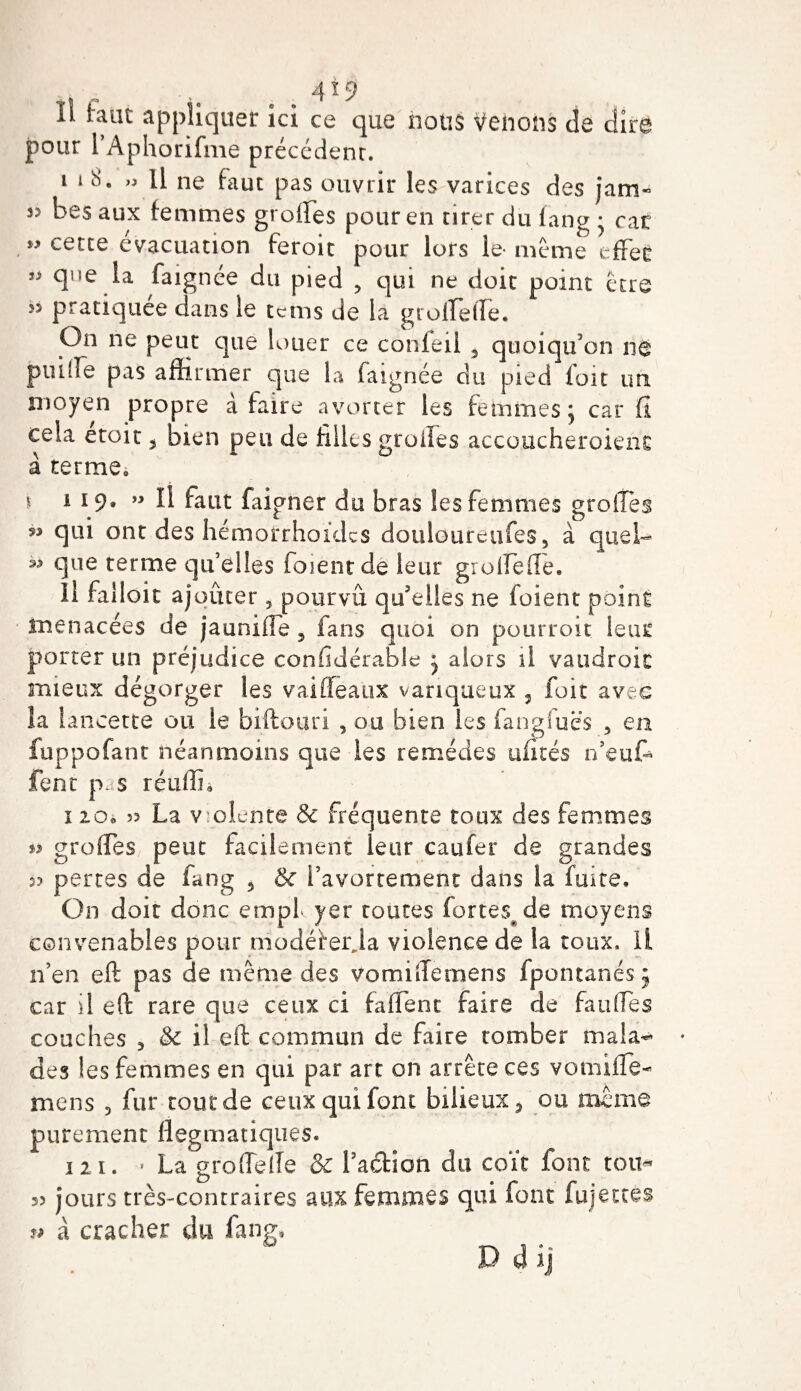 Il laut appliquer ici ce que nous Vêlions de dire pour PAphorifme précédenr. i i 8. » Il ne faut pas ouvrir les varices des jam- j? bes aux femmes greffes pour en tirer du fan g • car cette évacuation feroit pour lors le- meme effet que la faignée du pied ? qui ne doit point être s? pratiquée dans le tems de la groffeffe. On ne peut que louer ce conleil s quoiqu'on ne pnifTe pas affirmer que la faignée du pied foit un. moyen propre à faire avorter les femmes; car fi cela etoit 5 bien peu de filles grades accoucherait1 nt à terme» i i 19» II faut faigner du bras les femmes greffes qui ont des hémoirrhoides doiiloureufes5 à quel- ^ que terme qu’elles foienrde leur groffeffe. Il falloir ajouter , pourvu qu'elles ne foient point menacées de jaunide, fans quoi on pourroit leur porter un préjudice confldérable ; alors il vaudrait mieux dégorger les vaiûeaux variqueux , foit avec îa lancette ou le biftouri , ou bien les fangfuës 5 en iuppofant néanmoins que les remèdes alités n’euff fent pas réufln 12.O0 J? La violente &amp; fréquente toux des femmes greffes peut facilement leur caufer de grandes s? pertes de fatig ? &amp; l’avortement dans la fuite. On doit donc empl yer toutes fortes de moyens convenables pour modëterja violence de la toux, il n’en eft pas de même des vomifternens fpontanés ; car il eft: rare que ceux ci faffent faire de fauffes couches 5 &amp; il eft: commun de faire tomber mala¬ des les femmes en qui par art on arrête ces vomifïè- mens 3 fur tout de ceux qui font bilieux, ou même purement flegmatiques. 121. * La gro(Telle &amp; Faction du coït font tou* 53 jours très-contraires aux femmes qui font fujettes * à cracher du fan g,