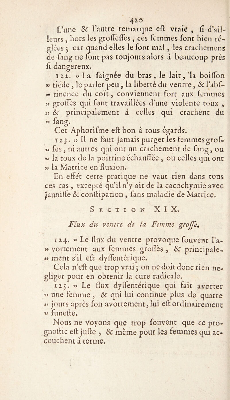 4 20 L’une &amp; fautre remarque eft vraie , fi cfaiî- letirs, hors les grofiefies , ces femmes font bien ré¬ glées j car quand elles le font mal , les crachemens de fang ne font pas toujours alors à beaucoup près fi dangereux. m« La faignée du bras, le lait, la boifion *î tiède, le parler peu, la liberté du ventre, &amp; l’abf- tinence du cou , conviennent fort aux femmes greffes qui font travaillées d’une violente toux , 3&gt; &amp;c principalement à celles qui crachent du » fang. Cet Aphorifme eft bon à tous égards. ii}* ï! ne faut jamais purger les femmesgrofi- 33 fes, ni autres qui ont un crachement de fang, ou » la toux de la poitrine échauffée , ou celles qui ont *3 la Matrice en fluxion. En effôt cette pratique ne vaut rien dans tous ces cas , excepté qu’il n y ait de la cacochymie avec jauniflfe &amp; conftipation , fans maladie de Matrice» Section XIX* Flux du ventre de la Femme greffe* 124. »&gt; Le flux du ventre provoque fouvent fa- ^ vortement aux femmes greffes , &amp; principale- ** ment s II eft dylfentérique. Cela n’efl: que trop vrai j on ne doit donc rien né¬ gliger pour en obtenir la cure radicale. 125. « Le flux dylfentérique qui fait avorter 53 une femme , &amp; qui lui continue plus de quatre jours après fon avortement, lui eft ordinairement *3 funefte. Nous ne voyons que trop fouvent que ce pro- gnoftic eft jufte , &amp; même pour les femmes qui ac¬ couchent à terme,