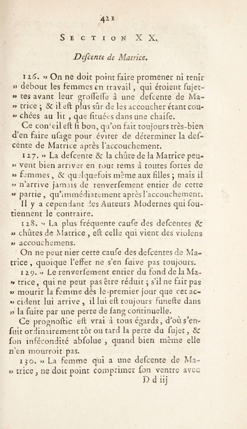 411 Section XX* Defcente de Matrice. i i(j. &gt;* On ne doit point faire promener ni tenir 55 debout les femmes en travail, qui étoient fujet- M res avant leur grofïelfe à une defcente de Ma- 99 trice * 5c il eft plus sur de les accoucher étant cou- ” chées au lit , que fituées dans une chaife. Ce conseil eft Ci bon, qu’on fait toujours très-bien d’en faire ufage pour éviter de déterminer la def¬ cente de Matrice après 1 accouchement. i 27. » La defcente &amp; la chute de la Matrice peu® » vent bien arriver en tout rems à toutes fortes de &gt;5 femmes, &amp; quelquefois meme aux filles ; mais il 55 n’arrive jamais de renverfement entier de cette 99 partie 9 quhmmédiacernent après l’accouchement» Il y a cependant les Auteurs Modernes qui fou- tiennent le contraire. 128. La plus fréquente caufe des defcentes &amp; » chûtes de Matrice &gt; eft celle qui vient des violens w accouchemens. On ne peut nier cette caufe des defcentes de Ma¬ trice , quoique l’effet ne s’en fuive pas toujours. 1 29. o Le renverfement entier du fond de la Ma- u trice 5 qui ne peut pas être réduit ; s’il ne fait pas »&gt; mourir la femme dès le'premier jour que cet ac- •3 cident lui arrive s il lui eft toujours funefte dans 55 la fuite par une perte de fang continuelle. Ce prognoftic eft vrai à tous égards , d’où s'en¬ fuir ordinairement tôt ou tard la perte du fujet 3 &amp; fon infécondité abfoltie , quand bien même elle n’en mourroit pas. 150. » La femme qui a une defcente de Ma- 53 trice ? ne doit point comprimer fon ventre avec D d iij