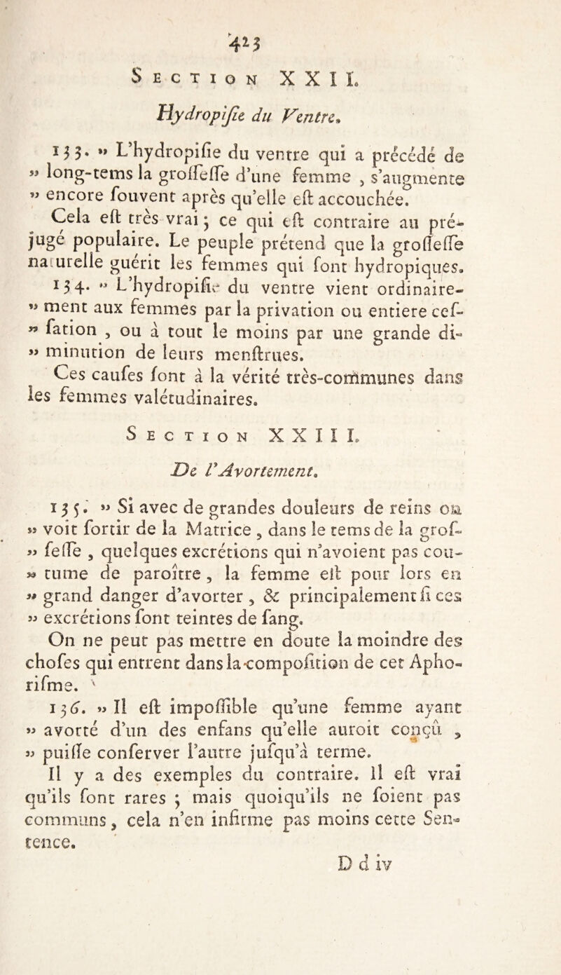 Section XXII. Uydropijie du Ventre. ij 3. »&gt; L’hydropifie du ventre qui a précédé de « long-tems la groftefte d’une femme 5 s’augmente ” encore fouvent après quelle eftaccouchée? Cela eft très vrai 3 ce qui tft contraire au pré* jugé populaire. Le peuple prétend que la groftefte na urelle guérit les femmes qui font hydropiques, 134. L hydropifie du ventre vient ordinaire- « ment aux femmes par la privation 011 entière cef- « fation , ou à tout le moins par une grande di« ” mintition de leurs menftrues. Ces caufes font à la vérité très-communes dans les femmes valétudinaires. Section XXIII. i De C Avortement. ï 3 5. » Si avec de grandes douleurs de reins on ss voit fortir de la Matrice 5 dans le te ms de la grof- « fefte j quelques excrétions qui n’avoient pas cou- *» tume de paroître 5 la femme eft pour lors en « grand danger d’avorter 5 &amp; principalement fi ces « excrétions font teintes de fang. On ne peut pas mettre en doute la moindre des chofes qui entrent danslacompofition de cet Apho- rifm ie. 136*. « Il eft impoffihle qu’une femme ayant » avorté d’un des enfans qu’elle aurait conçu , » puifte conferver l’autre jufqu’i terme. Il y a des exemples du contraire. Il eft vrai qu’ils font rares ; mais quoiqu’ils ne foient pas communs * cela n’en infirme pas moins cette Sem tence.