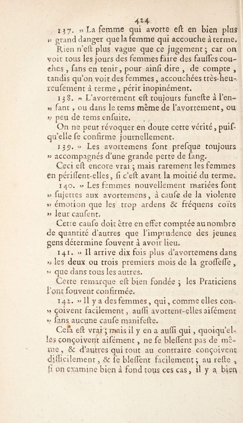 4*4 s 37* 55 La femme qui avorte eft en bien plus v grand danger que la femme qui accouche à terme» Rien n’eft plus vague que ce jugement; car on voit tous les jours des femmes faire des fauffes cou¬ ches , fans en tenir , pour ainfi dire , de compte , tandis qu’on voit des femmes, accouchées très-lieu-, reniement à terme , périr inopinément. 138. » L’avortement eft toujours funefte à l’en- sg fane, ou dans le tems même de l’avortement, ou v peu de tems enfuite. On ne peut révoquer en doute cette vérité, puit qu’elle fe confirme journellement. 139. v. Les avortemens font prefque toujours accompagnés d’une grande perte de fang. Ceci eft encore vrai ; mais rarement les femmes en périllent-elles, fi c’eft avant la moitié du terme,, 140. Les femmes nouvellement mariées font « fujettes aux avortemens, à caufe de la violente 35 émotion que les trop ardens &amp;c fréquens coïts *&gt; leur caufent. Cette caufe doit être en effet comptée au nombre de quantité d’autres que l’imprudence des jeunes gens détermine fouvent à avoir lieu. 14t. 55 îl arrive dix fois plus d’avortemens dans» ** les deux ou trois premiers mois de la grofTeffe „ que dans tous les autres. Cette remarque eft bien fondée ; les Praticiens, Font fouvent confirmée. 141. » 11 y a des femmes, qui, comme elles con-. « çoivent facilement, aufti avortent-ellesaifément v fans, aucune caufe manifefte. Cela eft vrai ; mais il y en a aufïî qui, quoiqu’el¬ les conçoivent aifément, ne fe bleffent pas de me¬ me, &amp; d’autres qui tout au contraire conçoivent difficilement, &amp; fe bleftent facilement; au refte , |ï pn examine bien à fond tous ces cas, il y a, bieî&gt;