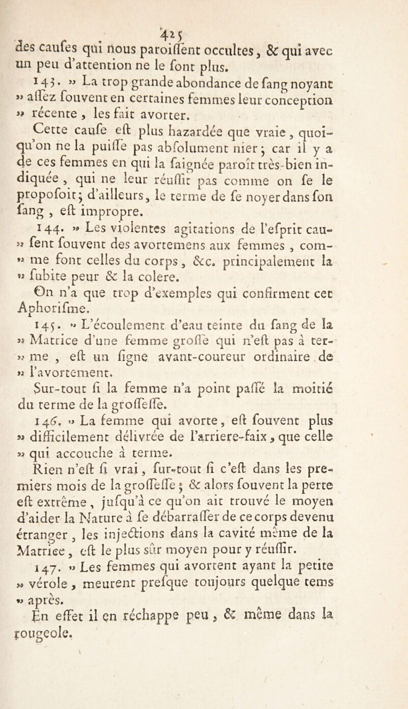 un peu d'attention ne le font plus. 145. « La trop grande abondance de fang noyant » allez fotiventen certaines femmes leur conception ” récente * les fait avorter. Cette caufe eft plus bazardée que vraie 5 quoi- qu 011 ne la puiffe pas abfolunient nier j car il y a 4e ces femmes en qui la faignée paroit très bien in- diquee 5 qui ne leur réuffit pas comme on fe le propofoit^ d ailleurs 3 le terme de fe noyer dans fou fang , eft impropre. 144. « Les violentes agitations de Fefpnt cau~ 99 fent fouvent des avortemens aux femmes 3 com- M me font celles du corps 5 &amp;c. principalement la. « fubite peur &amp; la coîere. On n'a que trop d'exemples qui confirment cet Aphorifme. 145. L'écoulement d'eau teinte du fang de la »? Matrice d une femme groflé qui n’eft pas à ter- me 5 eft un figue avant-coureur ordinaire de n l’avortement. Sur-tout fi la femme n’a point pafifé îa moitié du terme de îa groffelle. 144. » La femme qui avorte, eft fouvent plus difficilement délivrée de Farriere-faix , que celle 33 qui accouche a terme. Rien n’eft fi vrai , fur-tout fi c eft dans les pre- miers mois de la groflefle 5 8c alors fouvent la perte eft extrême, jufqu’à ce qu’on ait trouvé le moyen d’aider îa Nature a fe débarrafler de ce corps devenu étranger 5 les injedions dans ia cavité même de la Matrice , eft le plus sûr moyen pour y réuflîr. 147. « Les femmes qui avortent ayant la petite 5» vérole, meurent prefque toujours quelque tems w après. En effet il çn réchappe peu , &amp; même dans U çougeole.