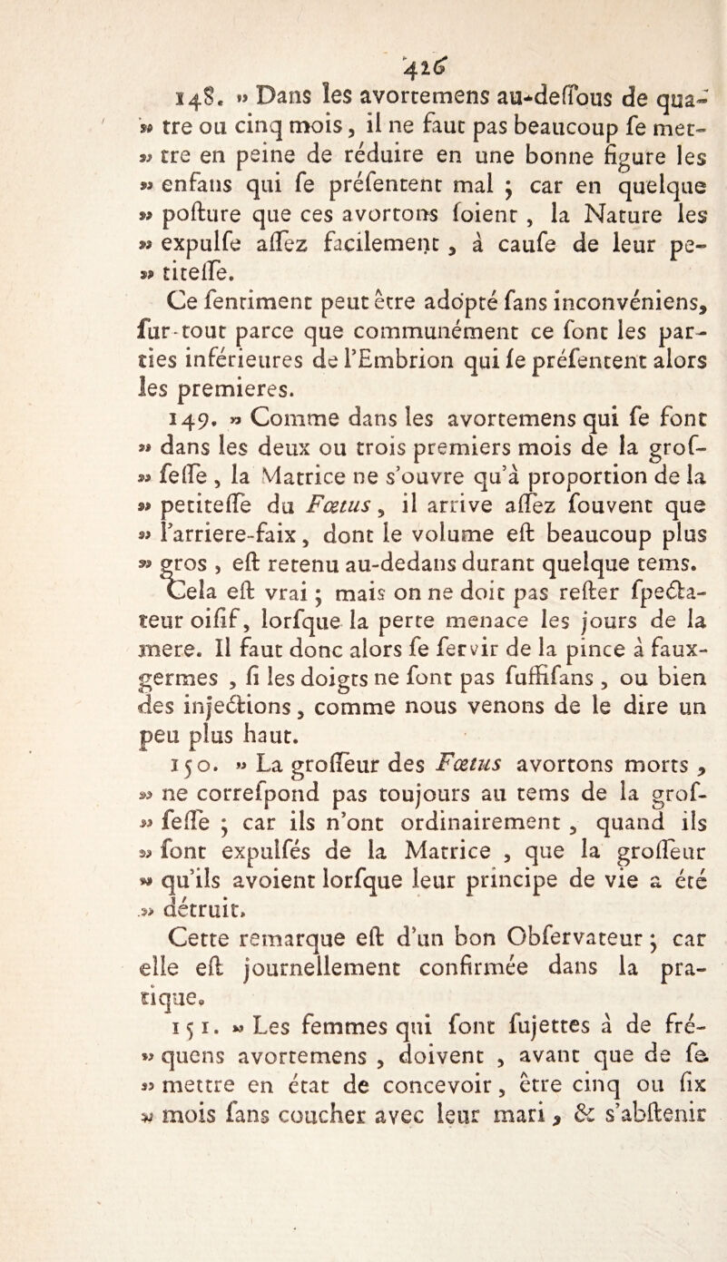 4ï£ 148. » Dans les avortemens au*defïou$ de qua- » tre ou cinq mois, ii ne faut pas beaucoup fe met- 99 tre en peine de réduire en une bonne figure les » enfans qui fe préfentent mal ; car en quelque 99 pofture que ces avortons (oient , la Nature les 99 expulfe a fiez facilement 3 à caufe de leur pe~ 99 titelïe. Ce fenriment peut être adopté fans inconvéniens, fur-tout parce que communément ce font les par¬ ties inférieures deTEmbrion qui fe préfentent alors les premières. 149. » Comme dans les avortemens qui fe font 9» dans les deux ou trois premiers mois de la grof- 9» fefte 5 la Matrice ne s’ouvre qu’à proportion de la 99 petitelîe du Fœtus ? il arrive allez fouvent que *&gt; farriere-faix, dont le volume eft beaucoup plus 99 gros , eft retenu au-dedans durant quelque tems. Cela eft vrai ; mais on ne doit pas relier fpeéta- teur oifif, lorfque la perte menace les jours de la mere. Il faut donc alors fe fervir de la pince à faux- germes , fi les doigts ne font pas fuffifans , ou bien des injeélions, comme nous venons de le dire un peu plus .haut* 150. 99 La grolîèur des Fœtus avortons morts * 99 ne correfpond pas toujours au tems de la grof- 99 fefle ; car ils n’ont ordinairement 5 quand ils 99 font expulfés de la Matrice 3 que la grolîèur 99 qu’ils avoient lorfque leur principe de vie a été .99 détruit* Cette remarque eft d’un bon Obfervateur * car elle eft journellement confirmée dans la pra¬ tique* 151. » Les femmes qui font fujettes à de fré- quens avortemens , doivent , avant que de fa. « mettre en état de concevoir 5 être cinq ou fix