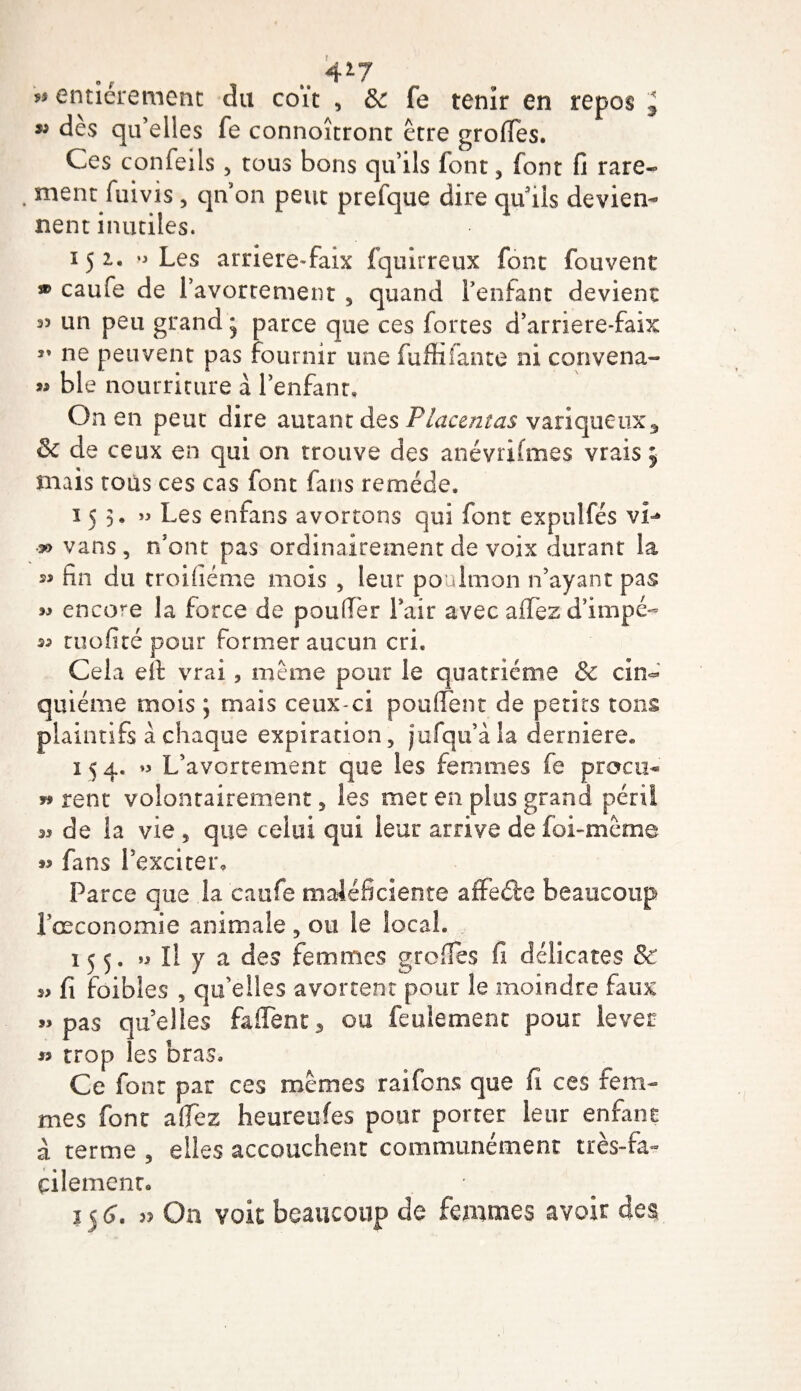 dès qu’elles fe connoîtront être groffes. Ces confeils , tous bons qu’ils font, font fi rare- . ment fuivis , qn on peut prefque dire qu’ils devien¬ nent inutiles. 152, ^ Les arriere-faix fquirreux font fouvent * caufe de l’avortement , quand i’enfant devient 33 un peu grand * parce que ces fortes d’arriere-faix ” ne peuvent pas fournir une fuffifante ni convena- »&gt; ble nourriture à l’enfant. On en peut dire autant des Placentas variqueux^ &amp; de ceux en qui on trouve des anévrifmes vrais 5 mais tous ces cas font fans remède, 153, » Les enfans avortons qui font expulfés vî-* » vans, n’ont pas ordinairement de voix durant la 23 fin du troiTienne mois , leur poulmon n’ayant pas w encore la force de pouffer l’air avec aflTez d’impé- 23 tuofité pour former aucun cri. Cela eft vrai, même pour le quatrième &amp; cin¬ quième mois ; mais ceux-ci pouffent de petits tons plaintifs à chaque expiration, jufqu’àla derniere. 15 4. »3 L’avortement que les femmes fe procii® w rent volontairement, les met en plus grand péril 33 de la vie , que celui qui leur arrive de foi-même fans l’exciter. Parce que la caufe maléficieote affeéle beaucoup l’œconomie animale, ou le local. , 155. &gt;3 II y a des femmes greffes fi délicates &amp; 23 fi foibles , qu’elles avortent pour le moindre faux 3&gt; pas quelles faifent3 ou feulement pour lever 23 trop les bras. Ce font par ces mêmes raifons que fi ces fem¬ mes font a (fez heureufes pour porter leur enfant à terme , elles accouchent communément très-fa¬ cilement. 15 6. 3? On voit beaucoup de femmes avoir des