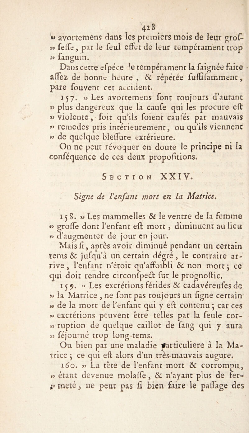 4*8 » avortemens dans les premiers mois de leur grofi- 99 feife, par le feul effet de leur tempérament trop ^ fangum. O 9 Dans cette efpéce *e tempérament la faignée faite aflez de bonne heure , &amp; répétée fuffifamment, pare fou vent cet accident. 357. s? Les avortemens font toujours d’autant s? plus dangereux que la caufe qui les procure eft 99 violente, foit qu’ils foient caufés par mauvais « remedes pris intérieurement, ou quils viennent w de quelque bleffure extérieure. On ne peut révoquer en doute le principe ni la conféquence de ces deux proportions. S E' C T I 0 N XXIV® Signe de l'enfant mort en la Matrice. î 5 S. ** Les mammeîles &amp; le ventre de la femme greffe dont Fenfant eft mort , diminuent au lieu » d’augmenter de jour en jour. Mais fi, après avoir diminué pendant un certain tems &amp; jufqu’à un certain dégré, le contraire ar¬ rive , l’enfant n’étoit qu’affoibli &amp; non mort ; ce qui doit rendre circonfpeél fur le prognoftic. 159. ” Les excrétions fétides &amp; cadavéreufes de la Matrice , ne font pas toujours un ligne certain de la mort de Fenfant qui y eft contenu ; car ces &gt;9 excrétions peuvent être telles par la feule cor- 35 riiption de quelque caillot de lang qui y aura 33 féjourné trop long-terns. Ou bien par une maladie particulière à la Ma¬ trice } ce qui eft alors d’un très-mauvais augure. 160. 33 La tête de Fenfant mort &amp; corrompu, s? étant devenue molaffe, &amp; n’ayant plus de fer** v meté 3 ne peut pas fi bien faire le paffage des V