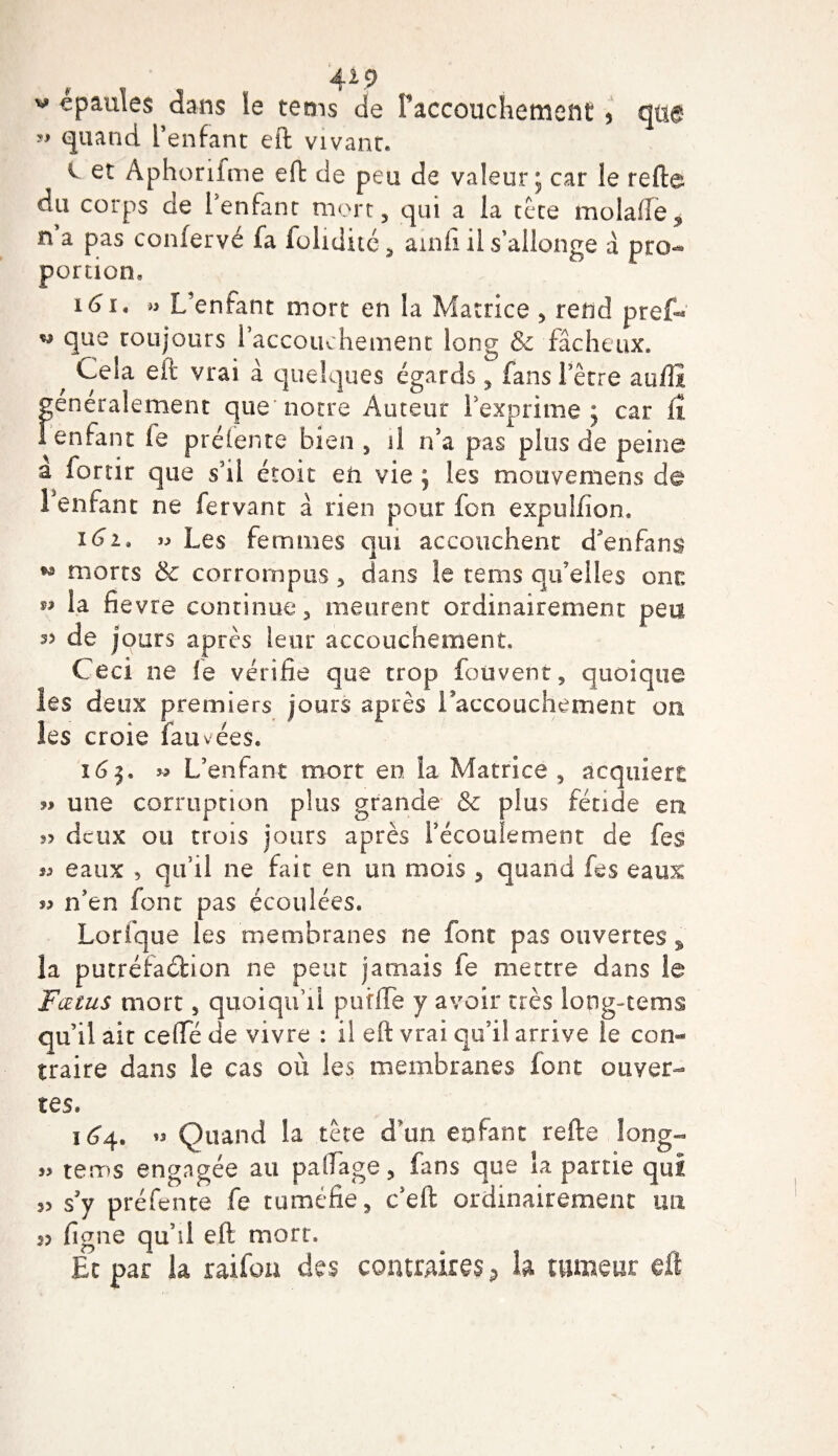 4V9 v épaulés dans le tems de Faccouchement * qtig ” quand Fenfant eft vivant. v et Aphorifme eft de peu de valeur; car le refte du corps de l'enfant mort, qui a la te te malade * n a pas confervé fa folidité, ainfi il s’allonge à pro¬ portion, 161* » L’enfant mort en la Matrice , rend prêt* w que toujours 1 accouchement long &amp; fâcheux, * C^la eft vrai à quelques égards, fans Ferre auftï generalement que notre Auteur l'exprime; car fî l'enfant le préfente bien , il n’a pas plus de peine à fortir que s’il étoit eü vie ; les mouvemens de 1 enfant ne fervant à rien pour fon expulfion. i6u » Les femmes qui accouchent d’enfans w morts &amp; corrompus , dans le tems qu’elles cnn M la fievre continue, meurent ordinairement peu 35 de jours après leur accouchement. C eci ne le vérifie que trop fou ven t 5 quoique les deux premiers jours après l'accouchement on les croie fauvées. 16$, L’enfant mort en la Matrice , acquiert « une corruption plus grande 6c plus fétide en deux ou trois jours après l’écoulement de fes « eaux , qu’il ne fait en un mois , quand fes eaux jj n’en font pas écoulées. Lorfque les membranes ne font pas ouvertes % la putréfaction ne peut jamais le mettre dans le Fœtus mort, quoiqu’il puîfte y avoir très long-rems qu’il ait cefte de vivre : il eft vrai qu’il arrive le con¬ traire dans le cas où les membranes font ouver¬ tes. 1^4. « Quand la tête d’un enfant relie long- jj tems engagée au paftage, fans que la partie qui ,&gt; s’y préfente fie tuméfie, c’eft ordinairement un s? ligne qu’il eft mort. Et par la raifou des contraires 9 la tumeur eft