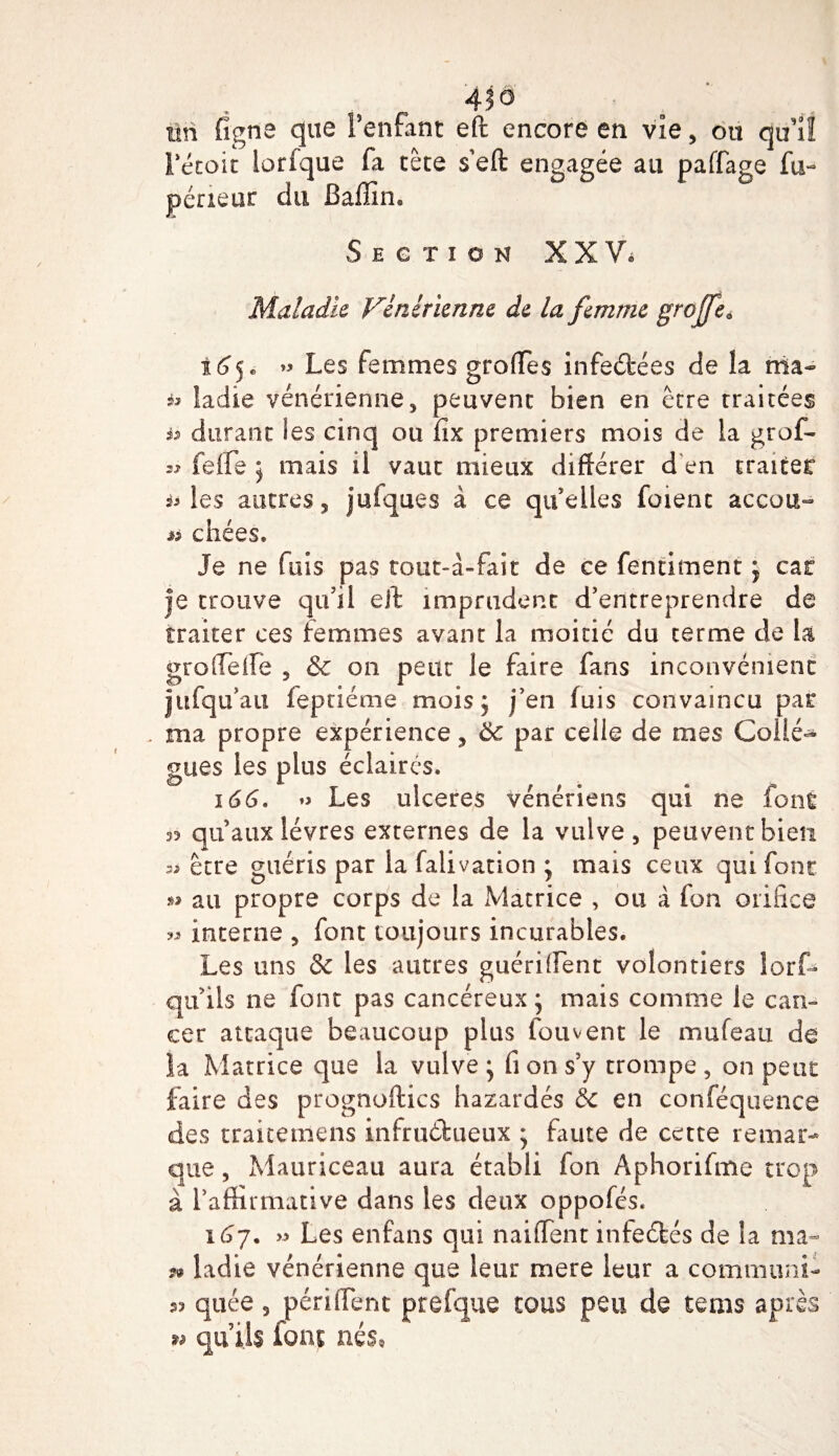 Fétoit brique fa tête s eft engagée au paffage fu- périeor du Baffim Section XXV. Maladie Vénitienne de la femme greffe* 165. » Les femmes greffes infeftées de la ma- ladie vénérienne, peuvent bien en être traitées h durant Ses cinq ou ffx premiers mois de la grof- « feffe ] mais il vaut mieux différer d en traiter ^3 les autres, jufques à ce quelles foienc accou- « chies. Je ne fuis pas tout-à-fait de ce fentiment j car |e trouve qu’il eft imprudent d’entreprendre de traiter ces femmes avant la moitié du terme de la groffeife , &amp; 011 peut le faire fans inconvénient jufqu’au feptiéme mois ; j’en iuis convaincu par . ma propre expérience, ôc par celle de mes Collè¬ gues les plus éclairés. 166. ♦&gt; Les ulcérés vénériens qui ne font 33 qu’aux lèvres externes de la vulve, peuvent bien 3^ être guéris par la falivation ; mais ceux qui font »» au propre corps de la Matrice , ou à fon orifice « interne , font toujours incurables. Les uns &amp; les autres guérilfent volontiers lorf- qu ils ne font pas cancéreux ; mais comme le can¬ cer attaque beaucoup plus fou vent le mufean de îa .Matrice que la vulve • fi on s’y trompe , on peut faire des prognoftics hazardés &amp; en conféquence des traitemens infruibueux ; faute de cette remar¬ que , Mauriceau aura établi fon Aphorifme trop à l’affirmative dans les deux oppofes. 167. » Les enfans qui naiffent infeébés de la ma- ?» ladie vénérienne que leur mere leur a commuai- quée , péri fient prefque tous peu de tems après w qu’ils font nés,