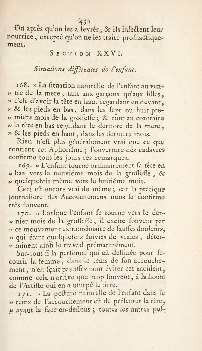 Ou après qu’on les a fevrés, &amp;c ils infe&amp;ent leur nourrice , excepté qu’on ne les traite profilaétique- ment* Section XXVI- Situations différentes de Venfant* 168. ” La ficuation naturelle de l’enfant au yen- * tre de la mere, tant aux garçons qu’aux filles* ” c’eft d’avoir la tête en haut regardant en devant* w 8c les pieds en bas, dans les fept ou huit pre- » miers mois de la grôlfeffe j &amp; tout au contraire *&gt; la tête en bas regardant le derrière de la mere ^ M &amp; les pieds en haut , dans les derniers mois. Rien n’eft plus généralement vrai que ce que contient cet Aphorifme j l’ouverture des cadavres confirme tous les jours ces remarques. t6$. » L’enfant tourne ordinairement fa tète en « bas vers le neuvième mois de la groflefle 3 &amp; u quelquefois même vers le huitième mois. Ceci eft encore vrai de même * car la pratique journalière des Accouchemens nous le confirme très-fouvent. 170. 33 Lorfque l’enfant fe tourne vers le der- »&gt; nier mois de la groileffe, il excite fouvent par 33 ce mouvement extraordinaire de fauffes douleurs* 33 qui étant quelquefois fuivies de vraies , déter- 33 minent ainfi le travail prématurément. Sur-tout fi la perfonne qui eft deftinée pour fe- courir la femme, dans le rems de fon accouche¬ ment 5 n en fçait pas allez pour éviter cet accident, comme cela n’arrive que trop fouvent, à la honte de l’Artifte qui en a ufurpé le titre* 171. » La pofture naturelle de l’enfant dans le *3 tems de l’accouchement eft de préfenter la tête* « ayant la face en-defifoiis $ toutes les autres gof-