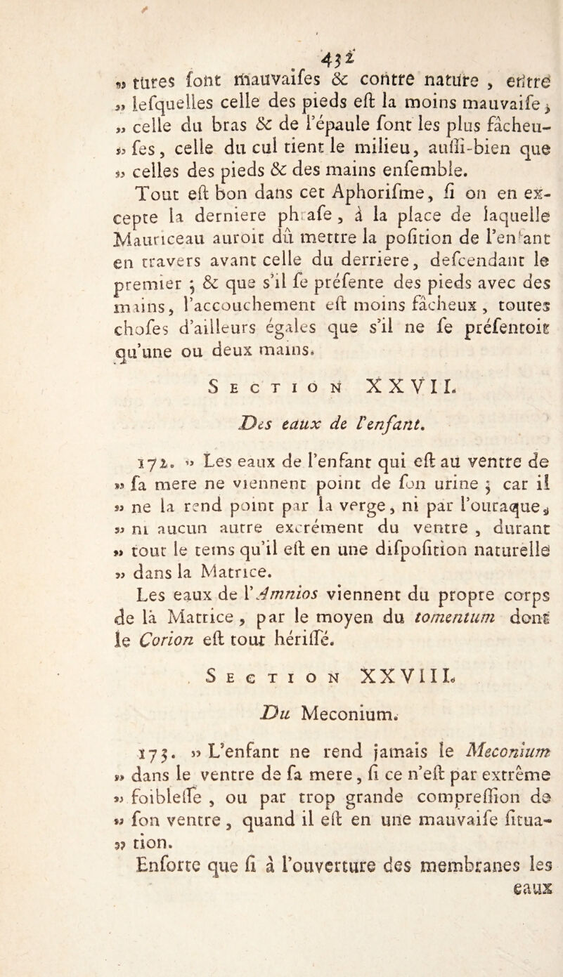 »i tares font liiauvaifes &amp; contre nature , entre 5, lefquelles celle des pieds eft la moins mauvaife* „ celle du bras &amp; de l’épaule font les plus fâcheu- i, fes, celle du cul tient le milieu, auffî-bien que s, celles des pieds &amp; des mains enfemble. Tout eft bon dans cet Aphorifme, fi on en ex¬ cepte la derniere phrafe , à la place de laquelle Maunceau auroit dû mettre la pofition de l’entant en travers avant celle du derrière, defeendant le premier ; &amp; que s’il fe préfente des pieds avec des mains, l’accouchement eft moins fâcheux, toutes chofes d’ailleurs égales que s’il ne fe préfentoit qu’une ou deux mains* Section X X V I L Des taux de l'enfant. 172» Les eaux de l’enfant qui eft au ventre de w fa mere ne viennent point de fon urine 5 car il s* ne la rend point par la verge, ni par l’ouraque^ s* ni aucun autre excrémenr du ventre , durant » tour le tems qu’il eft en une difpofition naturelle dans la Matrice. Les eaux de XAmnios viennent du propre corps de là Matrice 5 par le moyen du tomtntum dons le Corion eft tour hérilîé. Section XXVIII- Du Méconium- 175. s? Uenfant ne rend Jamais le Méconium » dans le ventre de fa mere, fi ce n’eft par extrême » foibïefte , ou par trop grande compreffion de ss fon ventre, quand il eft en une mauvaife fitua- 5? tion. Enfortc que fi à l’ouverture des membranes les eaux
