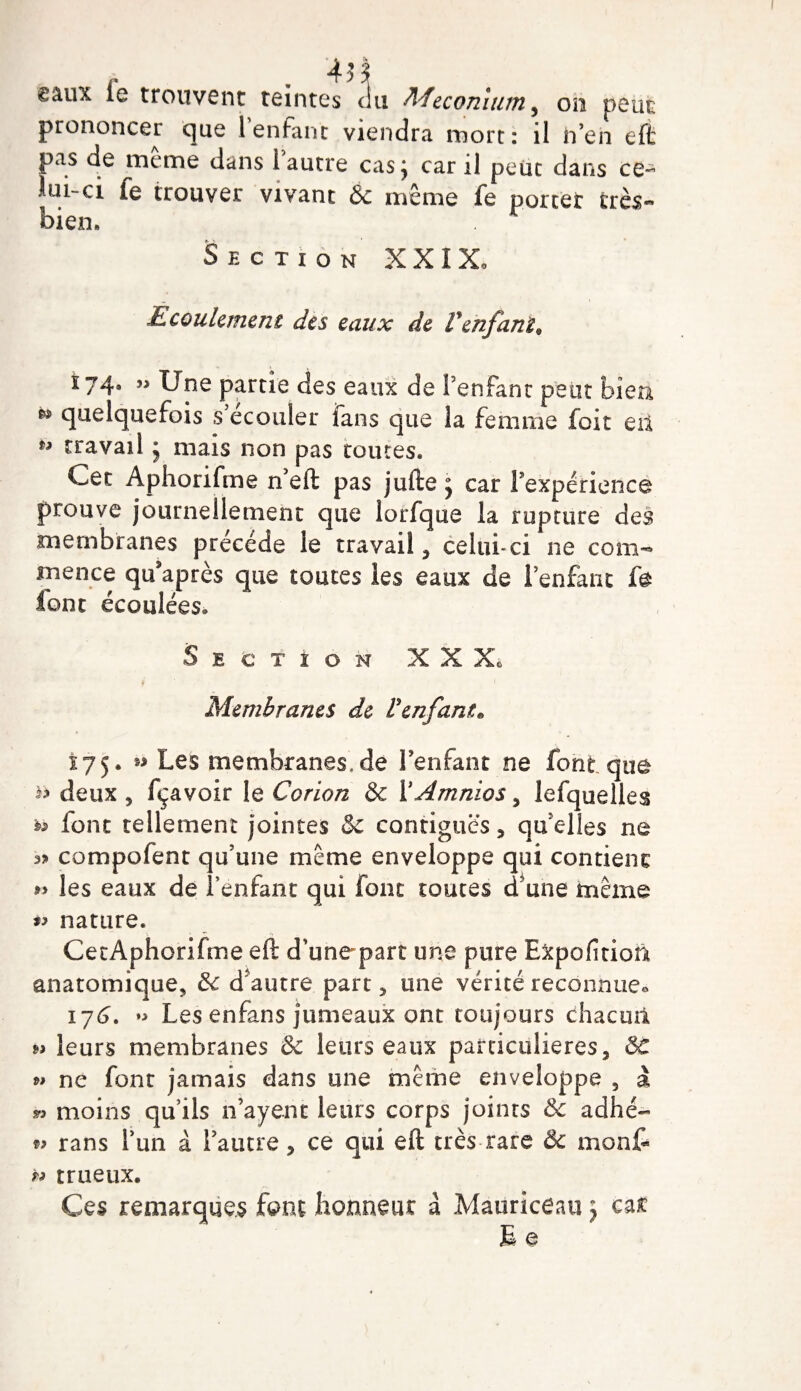 4 H ëâux le trouvent teintes du Méconium, on peut prononcer que 1 enfant viendra mort: il n’en eff pas de même dans l’autre cas; car il peut dans ce- iui-ci fe trouver vivant &amp; même fe porter très- bien. Section XXIX, Ecoulement des eaux de Venfant* 174, j&gt; Une partie des eaux de l’enfant peut bien quelquefois s ecouler ians que la femme foit eil ** travail ; mais non pas toutes. Cet Aphorifme n’eft pas jufte ; car 1 expérience prouve journellement que lorfque la rupture des membranes précédé le travail, celui-ci ne com-*&gt; mence qu’après que toutes les eaux de 1 enfant fa iont écoulées. Section X X X* Membranes de l'enfant* x75 • Les rnembranes.de l’enfant ne font que &amp; deux 5 fçavoir le Corion &amp; YAmnios , lefquelles n font tellement jointes &amp; contiguës , qu’elles ne 3» compofent qu’une même enveloppe qui contient » les eaux de î’enfant qui font toutes d’une même nature. CetAphorifme eft d’unepart une pure Expofition anatomique, 3c d autre part, une vérité reconnue* 176. *&gt; Les enfans jumeaux ont toujours chacun »&gt; leurs membranes &amp; leurs eaux particulières, &amp;: » ne font jamais dans une même enveloppe , à » moins qu’ils n’ayenc leurs corps joints 3c aclhé- 9? rans l’un à l’autre, ce qui eft très rare &amp; mont b trueux. Ces remarques font honneur à .Maoriceau ; car E e