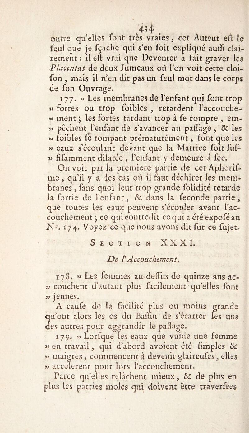 outre quelles font très vraies3 cet Auteur eft îe feul que je fçache qui s'en foit expliqué aullî clai¬ rement : il eft vrai que Deventer a fait graver les Placentas de deux Jumeaux où Ton voit cette cloi- fon 3 mais il n'en dit pas un feul mot dans le corps de fan Ouvrage. 177. » Les membranes de l'enfant qui font trop »» fortes ou trop foibles , retardent l’accouche- » ment y les fortes tardant trop à fe rompre 3 cm- d? pêchent l’enfant de s’avancer au paftage 3 &amp; les « foibles fe rompant prématurément 3 font que les » eaux s’écoulant devant que la Matrice foit fuf- ^ fi famment dilatée 5 l’enfant y demeure à fec. O11 voit parla première partie de cetAphorif» me 5 qu’il y a des cas où il faut déchirer les mem¬ branes 3 fans quoi leur trop grande folidité retarde la fortie de l’enfant 3 &amp; dans la fécondé partie 3 que toutes les eaux peuvent s’écouler avant l’ac¬ couchement y ce qui contredit ce qui a été expofé au N°. 174* Voyez ce que nous avons dit fur ce fujec. Section X X X L De rAccouchement. 17S. Les femmes au-deffus de quinze ans ac- » couchent d’autant plus facilement-quelles font « jeunes. A caufe de la facilité plus ou moins grande qu’ont alors les os du Baffin de s’écarter les uns des autres pour aggrandir le paftage. 179. 5^ Lorfque les eaux que vuide une femme « en travail 3 qui d’abord avoient été (impies Sc »&gt; maigres 3 commencent à devenir glaireufes3 elles w accelerent pour lors l’accouchement. Parce qu’elles relâchent mieux3 &amp;c de plus en plus les parties moles qui doivent être traverfées