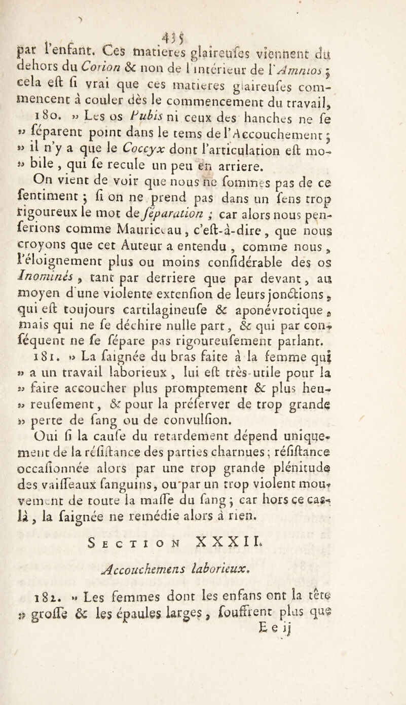 par 1 enfant. Ces matières glaîreufes viennent cîtt dehors du Conon &amp; non de 1 intérieur de YAmnios j cela eft fi vrai que ces matières gtaireufes com¬ mencent a couler dès le commencement du travail* i 8o. » Les os Pubis ni ceux des hanches ne fe ” féparent point dans le tems de f Accouchement 5 ** l\ n’y a que le Coccyx dont l’articulation eft mo- *9 bde , qui le recule un peu en arriéré. On vient de voir que nous ne fouîmes pas de ce fentiment j fi on ne prend pas dans un fens trop rigoureux le mot de fêparatwn ; car alors nous pen- ferions comme Mauriccau* c’eft~à-dire9 que nous croyons que cet Auteur a entendu * comme nous * l’éloignement plus ou moins confidérable des os Inominés P tant par derrière que par devant * a tu moyen d une violente extenfion de leurs jonctions 5 qui eft toujours eartilagineufe 8c aponévrotique t mais qui ne fe déchire nulle part* 8c qui par con^ féquent ne fe fépare pas rigoureufement parlant* 181, La faignée du bras faite à la femme qui » a un travail laborieux * lui eft très-utile pour la s* faire accoucher plus promptement &amp; plus heu- reniement* &amp; pour la préferver de trop grande perte de fang ou de convuifion. Oui fi la caufe du retardement dépend unique¬ ment de la ré fi; tan ce des parties charnues ; réfiftance occafionnée alors par une trop grande plénitude des vaiffeaux fangums, ou'par un trop violent mou* veulent de toute la ma (Te du fang 5 car hors ce cas^ îà * la faignée ne remédie alors à rien. Section XXXII* Accouchcmms laborieux. 181. » Les femmes dont les en fans ont la tête :p greffe ôc les épaules larges ? fouffrent plus que E e ij