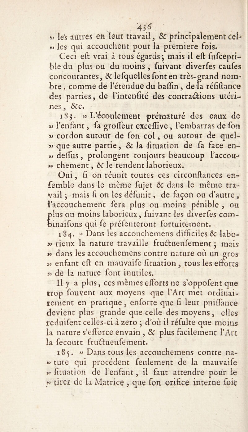 4:3* ^ Jels autres en leur travail , &amp; principalement cet* r&gt; les qui accouchent pour la première fois. Ceci eft vrai à tous égards ; mais il eft fufcepti- ble du plus ou du moins , fuivant diverfes caufes concourantes, &amp; lesquelles font en très-grand nom¬ bre, comme de rétendue du baffin, de la réfîftanee des parties, de l’intenfité des contractions utéri¬ nes , &amp;c. 183. &gt;3 L’écoulement prématuré des eaux de l’enfant, fa grolfeur exceflive, l’embarras de fon w cordon autour de fon col, ou autour de quel- 3» que autre partie, &amp; la fituation de fa face en- 3&gt; de (fus, prolongent toujours beaucoup l’accou^ x» chement, &amp; le rendent laborieux. Oui, fi on réunit toutes ces circonftances en- femble dans le même fujet &amp; dans le même tra¬ vail j mais fi on les défunir, de façon ou d’autre , raccouchemerit fera plus ou moins pénible , ou plus ou moins laborieux, fuivant les diverfes corn- binaifons qui fe préienteront fortuitement. 184. .« Dans les accouchemens difficiles &amp;: labo- s* rieux la nature travaille frudueufement ; mais » dans les accouchemens contre nature où un gros 53 enfant eft en mauvaife fituation , tous les efforts 53 de la nature font inutiles. Il y a plus, ces mêmes efforts ne s’oppofent que trop fouvent aux moyens que TArt met ordinai¬ rement en pratique, enforte que fi leur puiffance devient plus grande que celle des moyens, elles reduifent celles-ci à zéro } d où i! réfulte que moins la nature s’efforce envain , &amp; plus facilement l’Art la fecourt frudueufement. 185. » Dans tous les accouchemens contre na- S3 tare qui procèdent feulement de la mauvaife $3 fituation de l’enfant, il faut attendre pour le 5 tirer de la Matrice ? que fon orifice interne fok