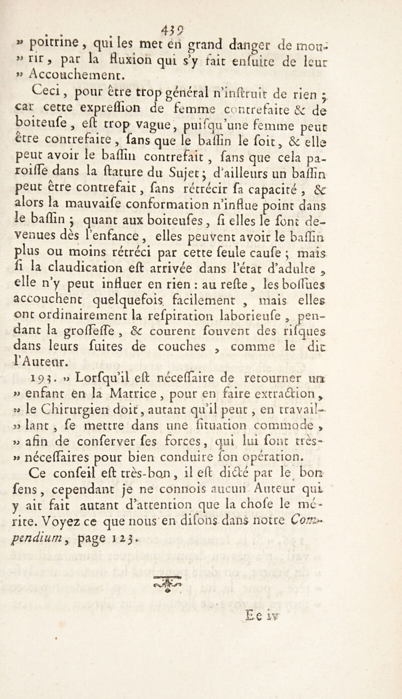 w poitrine, qui les met en grand danger de mon- ” nr j par la fluxion qui s’y fait enfuite de leur » Accouchement. Ceci, pour être trop général n’inftruit de rien ; car cette exprelîion de femme contrefaite &amp; de boiteufe , eft trop vague , puifqu’une femme peut erre contrefaite, fans que le baflin le foit, &amp; elle peut avoir le baffin contrefait , fans que cela pa~ roifle^dans la ftature du Sujet j d'ailleurs un baffin peut etre contrefait, fans rétrécir fa capacité , &amp; alors la mauvaife conformation n'influe point dans le baffin • quant aux boiteufes , fi elles le font de¬ venues dès l’enfance , elles peuvent avoir le baffin plus ou moins rétréci par cette feule caufe ; mais fi la claudication eft arrivée dans i état d’adulte &lt;&gt; elle n’y peut influer en rien : au refte, les boillies accouchent quelquefois facilement , mais elles ont ordinairement la relpiration laborieufe , pen¬ dant la grofteffie , Sc courent fou vent des niques dans leurs fuites de couches 5 comme le dit l’Auteur. 193. « Lorfqu’ii eft néceflaire de retourner tint » enfant en la Matrice , pour en faire extraction * « le Chirurgien doit, autant qu’il peut, en travail- 33 lant , fe mettre dans une fituation commode * w afin de conferver fes forces, qui lui font très» néceffiaires pour bien conduire ion opération. Ce confeil eft très-ban, il eft diclé par le bon fens, cependant je ne connois aucun Auteur qui y ait fait autant d’attention que la chofe le mé¬ rite. Voyez ce que nous en difons dans notre Com¬ pendium , page 123*