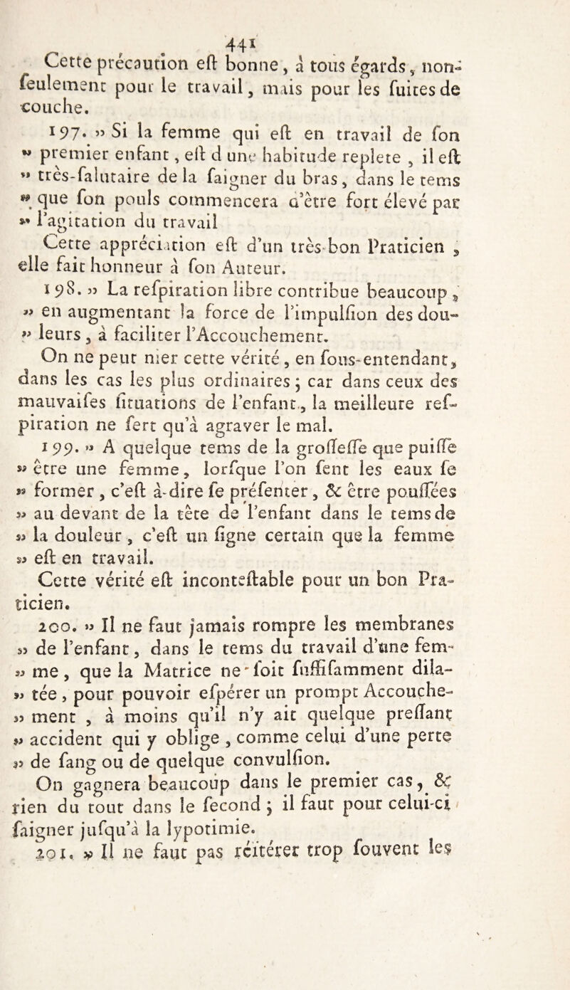 44* Cette précaution eft bonne, a tous égards, non- feulement pour le travail, mais pour les fuites de couche. 197. 55 Si la femme qui eft en travail de fon w premier enfant, eft d une habitude replete 5 il eft M tres-falutaire de la faigner du bras, dans le tems M que fon pouls commencera cfètre fort élevé pac *' l’agitation du travail Cette appréciation eft d'un très bon Praticien , elle fait honneur à fon Auteur. 198.33 La refpiration libre contribue beaucoup , 3&gt; en augmentant la force de Pimpulfion desdou~ ?* leurs, à faciliter l’Accouchement. On ne peur mer cette vérité, en fous-entendant, dans les cas les plus ordinaires , car dans ceux des mativaifes lit nation s de l’enfant., la meilleure ref- piration ne fert qu’à agraver le mal. 199. « A quelque tems de la groflefïe que puiffe «être une femme, lorfque l’on fent les eaux fe » former , c’eft à-dire fe préferiter, &amp; être poutTées « au devant de la tête de l’enfant dans le tems de la douleur 5 c’eft un ligne certain que la femme s* eft en travail. Cette vérité eft inconteftable pour un bon Pra¬ ticien* 2co* » Il ne faut jamais rompre les membranes 53 de l’enfant, dans le tems du travail d’une fem* jj me, que la Matrice ne'foit fuffifamment dila- tée , pour pouvoir efpérer un prompt Accouche- 33 ment , à moins qu’il n’y ait quelque preliant jj accident qui y oblige , comme celui d’une perte p de fang ou de quelque convulfion. On gagnera beaucoup dans le premier cas, &amp; rien du tout dans le fécond j il faut pour celui-ci faigner jufqu’à la lypotimie.