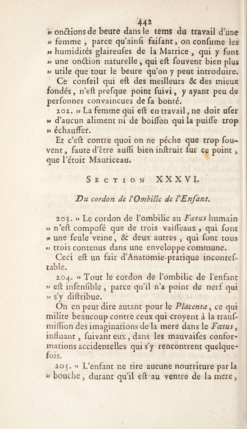 AA1 v onéfcions de beure dans le tems du travail d une femme 5 parce qu’ainfi faifant, on confume les w humidités glaireufes de la Matrice , qui y font » une onéfcion naturelle, qui eft fouvent bien plus utile que tout le heure qu’on y peut introduire. Ce confeil qui eft des meilleurs &amp; des mieux fondés 5 n’eft prefque point fuivi, y ayant peu de perfonnes convaincues de fa bonté. 101. « La femme qui eft en travail, ne doit ufer n d’aucun aliment ni de boiffon qui la puiffè trop échauffer. Et c’eft contre quoi on ne pèche que trop fou^ vent 3 faute d’être auffî bien inftruit fur ce point 5 que letoit Mauriceau. Section XXXVL Du cordon de F Ombilic de F Enfant* 205. » Le cordon de l’ombilic au Fœtus humain s? n’eft compofé que de trois vaiifeaux * qui font une feule veine, &amp; deux autres , qui font tous « trois contenus dans une enveloppe commune. Ceci eft un fait d’Anatomie-pratique incontef- table. 204. « Tout îe cordon de iombilic de lenfant eft infenfible , parce qu’il 11’a point de nerf qui « s’y diftribue. On en peut dire autant pour le Placenta, ce qui milite beaucoup contre ceux qui croyent à la tranf- miftion des imaginations de la mere dans le Fœtus , influant, fuivant eux , dans les mauvaifes confor¬ mations accidentelles qui s’y rencontrent quelque¬ fois. 205. L’enfant ne rire aucune nourriture parla