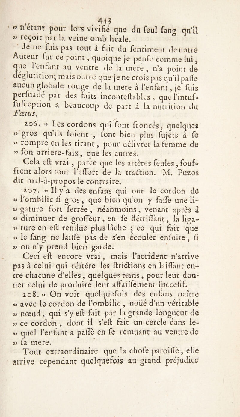 445 ** n étant peut lors vivifié que du feul fang qu’il ” reçoit par la veine omb hcale. Je ne fuis pas tour a fait du fentiment de notre Auteur fur ce point, quoique je penfe comme lui s que l’enfant au ventre de la mere , n’a point de déglutition* mais outre que je ne crois pas qu’il pâlie aucun globule rouge de la mere à l’enfant, je fuis perfuade par des faits inconteftables &gt; que l’mtuf- fufeeption a beaucoup de part a la nutrition du Fœtus. 106. »&gt; les cordons qui font froncés, quelques 53 gros qu ils (oient , (ont bien plus fujets à fe s:&gt; rompre en les tirant, pour délivrer la femme de ” f°n arriere-faix, que les autres» Cela eft vrai , parce que les artères feules, fouf- irent alors tout l’effort de la traéhon* M. Puzos dit mal-à-propos le contraire» 207. » Il y a des enfans qui ont le cordon de w l’ombilic fi gros, que bien qu’on y fa (Te une li- gature fort ferrée , néanmoins , venant après à »&gt; diminuer de groffeur , en fe flétriffant, la üga— rure en eft rendue plus lâche 5 ce qui fait que le fang ne laide pas de s’en écouler enfuite, fi « on n’y prend bien garde» Ceci eft encore vrai, mais l'accident n’arrive pas à celui qui réitéré les ftriétions en biffant en¬ tre chacune d'elles , quelques rems, pour leur don¬ ner celui de produire leur affaiffement fuccefif. 208. On voit quelquefois des enfans naître *&gt; avec le cordon de l’ombilic , noiic d’un véritable nœud, qui s’y eft fait par la grande longueur de 33 ce cordon , dont il s’eft fait un cercle dans le- 33 quel l’enfant a paffé en fe remuant au ventre de (a mere. Tout extraordinaire que la chofe paroiffe, elle arrive cependant quelquefois au grand préjudice