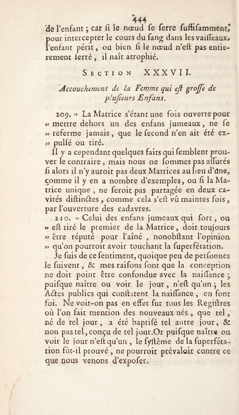 de l’enfant ; car fi le nœud fe ferre fuffifammentj pour intercepter le cours du fang dans les vaiffeaux» l’enfant périt, ou bien fi le nœud n’eft pas entiè¬ rement ierré , il naît atrophié. Section XXXVII. Accouchement dt la Femme qui eji groffe de plujieurs Enfans. 209. •&gt; La Matrice s'étant une Fois ouverte pour mettre dehors un des enfans jumeaux, ne fe referme jamais, que le fécond n'en ait été ex- *5 pulfé ou tiré. Il y a cependant quelques faits qui femblent prou¬ ver le contraire, mais nous ne fournies pas affûtés fi alors il n’y auroit pas deux Matrices au heu d’üne^ comme il y en a nombre d’exemples, ou fi la Ma¬ trice unique , ne feroit pas partagée en deux ca¬ vités diftinétes ^ comme cela s’eft vu maintes fois par rouverture des cadavres. 210. » Celui des enfans jumeaux qui fort, on » eft tiré le premier de la Matrice, doit toujours être réputé pour Faîne , nonobftant l’opinion « qu’on pourroit avoir touchant la fuperfétation. Je fuis de ce fentiment, quoique peu de perfonnes le fuivent, &amp; mes raifons font que la conception ne doit point être confondue avec la naiffance y puifque naître ou voir le jour, n’eft qu’un * les A êtes publics qui confiaient la naiffance , en font foi. Ne voit-on pas en effet fur tous les Regiftres où l’on fait mention des nouveaux nés , que tel &gt; né de tel jour, a été baptifé tel autre jour, Sc non pas tel, conçu de tel jour.Or puifque naître ou voir le jour n’eft qu’un , le fyftême de la fuperféta¬ tion fût-il prouvé, ne pourroit prévaloir contre ce que nous venons d’expofer.