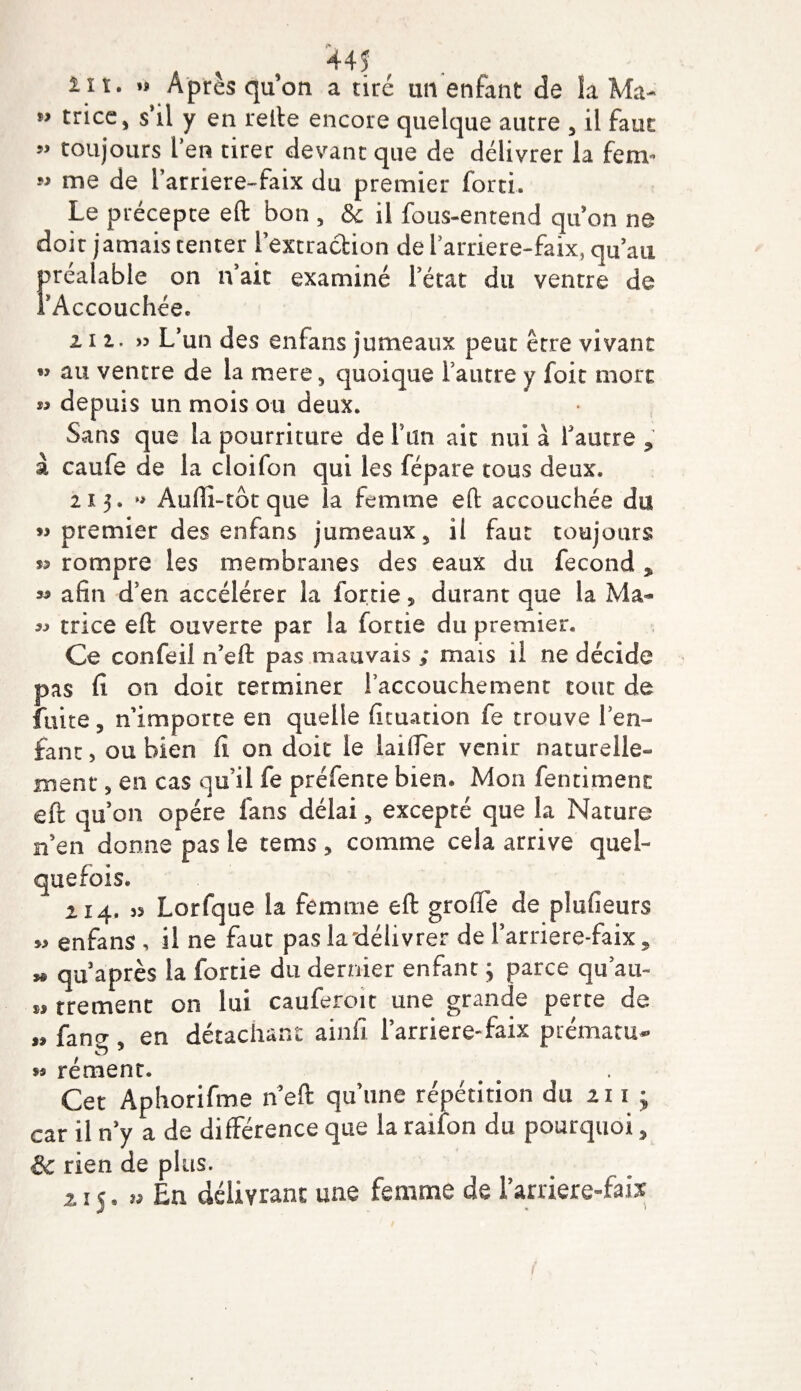 lit. »&gt; Après qu on a tiré un enfant de la Ma- M trice^ s’il y en refte encore quelque autre 3 il faut ” toujours l’en tirer devant que de délivrer la fenv&gt; M me de farriere-faix du premier forci. Le précepte eft bon , &amp; il fous-entend qu’on ne doit jamais tenter l’extraction de 1 arriere-faix, qu’au préalable on n’ait examiné l’état du ventre de FAccouchée. 212.. L’un des enfans jumeaux peut être vivant »? au ventre de la mere, quoique l’autre y foie mort depuis un mois ou deux. Sans que la pourriture de F un ait nui à Fautre , à caufe de la cloifon qui les fépare tous deux. 215. » Aulîi-tôtque la femme eft accouchée du « premier des enfans jumeaux, il faut toujours rompre les membranes des eaux du fécond , « afin d’en accélérer la fortie 5 durant que la Ma- 33 trice eft ouverte par la fortie du premier. Ce confeil n’eft pas mauvais ; mais il ne décide pas fi on doit terminer Faccouchement tout de fuite, n’importe en quelle ficuation fe trouve l’en¬ fant, ou bien il on doit le laifter venir naturelle¬ ment , en cas qu’il fe préfente bien* Mon fentiment eft qu’on opère fans délai, excepté que la Nature n’en donne pas le tems, comme cela arrive quel¬ quefois. 214. as Lorfque la femme eft grofte de plufieurs »3 enfans , il ne faut pas la délivrer de Farriere-faix, » qu après la fortie du dernier enfant ; parce qu’au» trement on lui cauferoit une grande perte de „ faner, en détachant ainfi Farriere-faix prématu- è * « rément. Cet Aphorifme n’eft qu’une répétition du zi i ; car il n’y a de différence que la raifon du pourquoi, &amp; rien de plus. z 15. » En délivrant une femme de l’arriere-faix