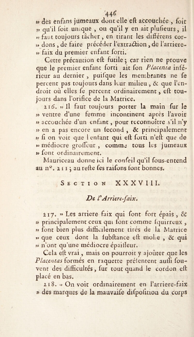 '44&lt;î si des enfans jumeaux dont elle eft accouchée , foie *» qu’il (bit unique , ou qu’il y en ait plufieurs, il « faut toujours tâcher, en tirant les difïérens cor- dons , de faire précéder l’extradftion5de l’arriéré- » faix du premier enfant forti. Cette précaution eft futile ; car rien ne prouve que le premier enfant forti ait fon Placenta infé¬ rieur au dernier 5 puilque les membranes ne fe percent pas toujours dans leur milieu , &amp; que l’en¬ droit où elles fe percent ordinairement % eft tou¬ jours dans l'orifice de la Matrice. il 6. « Il faut toujours porter la main fur le ventre d’une femme incontinent après l’avoir » accouchée d’un enfant, pour reeonnoître s’il n’y s? en a pas encore un (econd * &amp; principalement: a il on voit que 1 enfant qui eft forti n’eft que de 93 médiocre groffeur , comme tous les jumeaux 93 font ordinairement* Mauriceau donne ici le confeil qu’il fous-en tend au nw. 111 j au refte fes raifons font bonnes. Section XXXVI IL De VArrierc-faix* 117. « Les arriéré faix qui font fort épais , 3c s* principalement ceux qui font comme fquirreux ÿ 33 font bien plus difficilement tirés de la Matrice 93 que ceux dont la iubftance eft moite 5 &amp; qui n'ont qu’une médiocre épaiffeur. Cela eft vrai, mais on pourroit y ajouter que les Placentas formés en raquette prélentent auiti fou- vent des difficultés, fur tout quand le cordon eft placé en bas. 118. *3 On voit ordinairement en i’arriere- faix s» des marques de la mauvaife difpolicioa du corps