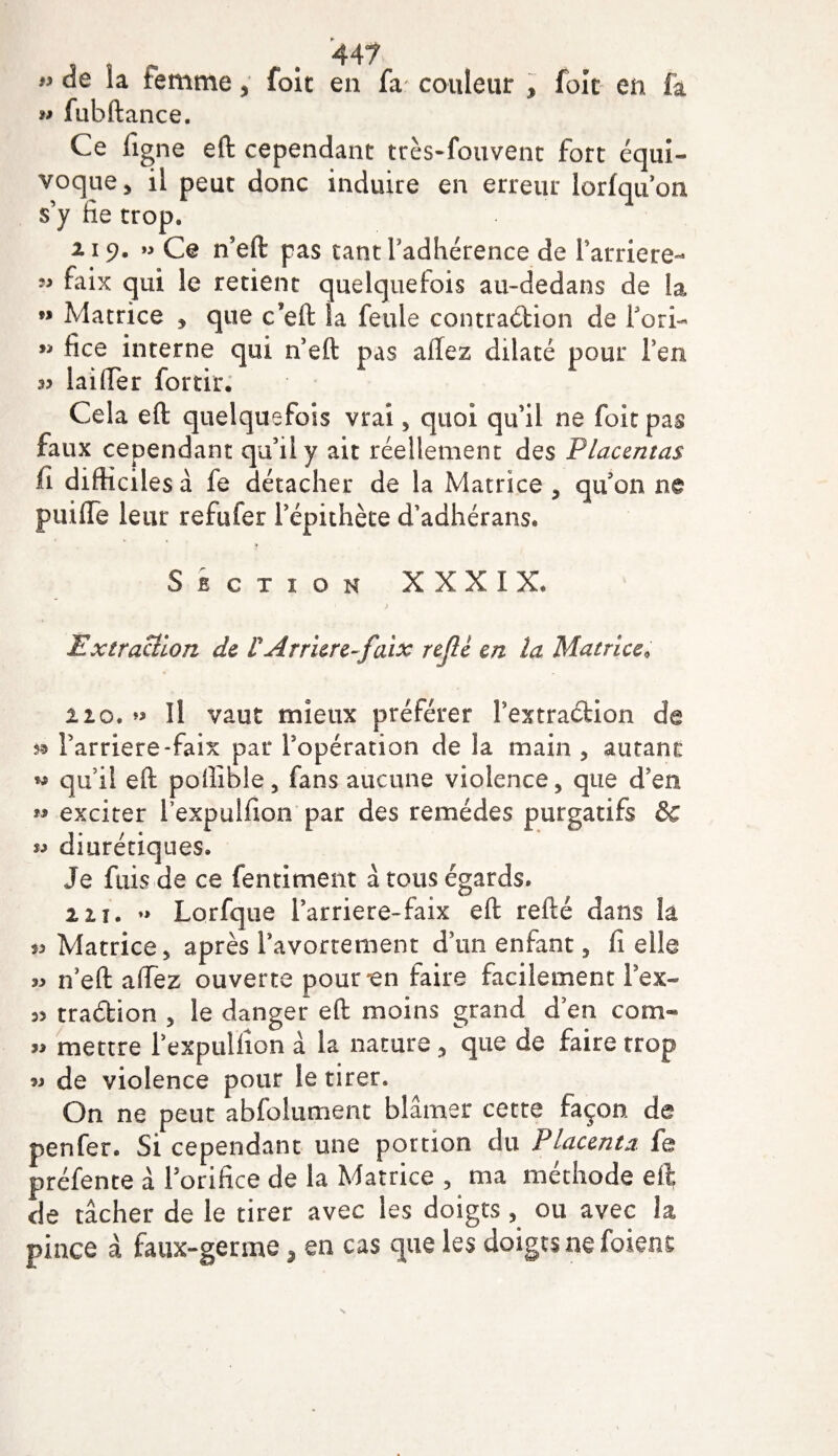 » de la temme, foit en fa couleur , foit en fa w fubftance. Ce figne eft cependant très-fouvent fort équi¬ voque 5 il peut donc induire en erreur lorfqu’on s’y fie trop. 2.19. » Ce n’eft pas tant Fadhérence de Farriere- 99 qui le retient quelquefois au~dedans de la ” Matrice , que c’eft la feule contradion de Pori- 99 fice interne qui 11 eft pas allez dilaté pour Feu 35 laiiïer fortir. Cela eft quelquefois vrai , quoi qu’il ne foit pas faux cependant qu’il y ait réellement des Placentas iî difficiles à fe détacher de la Matrice , qu'on ne puifte leur refufer f épithète d’adhérans. Section XXXIX. Extraction de P Arriéré-faix refit en la Matrice« 210. Il vaut mieux préférer Pextradion de 5® Farriere-faix par Fopération de la main , autant: « qu’il eft poftibie, fans aucune violence, que d’en « exciter fexpuifton par des remèdes purgatifs &amp;c « diurétiques. Je fuis de ce fentiment à tous égards. 2 2 î . ♦&gt; Lorfque Farriere-faix eft refté dans là 53 Matrice, après Pavortement d’un enfant, fi elle n’eft a (fez ouverte pour-en faire facilement Pex- 5&gt; tradion , le danger eft moins grand d’en corn- « mettre Pexpulfîon à la nature , que de faire rrop w de violence pour le tirer. On ne peut abfolument blâmer cette façon de penfer. Si cependant une portion du Placenta, fe préfente à l’orifice de la Matrice , ma méthode eft de tâcher de le tirer avec les doigts , ou avec la