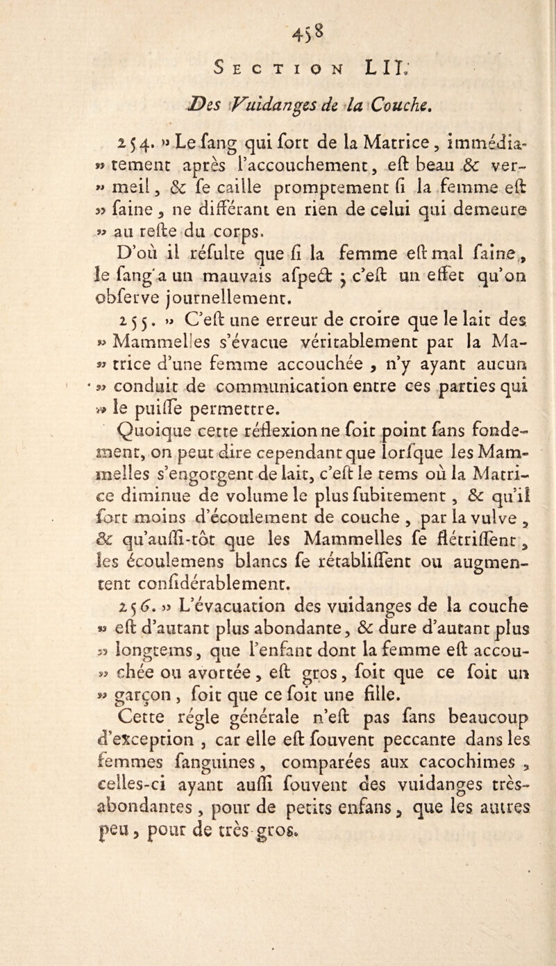 4&gt;8 Section LIT; Des ^Vuidanges de la Couche. 254. « Le fang qui fort de la Matrice, immédia» » tement après raccouchement, eft beau &amp; ver- » meil, 8c fe caille promptement fi la femme eft 3? faine , ne différant en rien de celui qui demeure au refte du corps» D’où il réfulre que fi la femme eft mal faine , îe fang a un mauvais afpeéfc y c’eft un effet qu’on obferve journellement, 255, » C’eft une erreur de croire que le laie des » Mammelles s’évacue véritablement par la Ma- » trice d’une femme accouchée , n’y ayant aucun * conduit de communication entre ces parties qui » le puiffe permettre. Quoique cetre réflexion ne foit point fans fonde¬ ment, on peut dire cependant que lorfque les Mam¬ melles s’engorgent de lait, c’eft le rems où la Matri¬ ce diminue de volume îe plus fubitement 5 8c qu’il fort moins d’écoulement de couche , par la vulve , £k qu’auffi-tôt que les Mammelles fe flétriflène, les écoulemens blancs fe rétabliffent ou augmen¬ tent confidérablemenr. i&lt;)6. » L’évacuation des vuidanges de la couche «s eft d’autant plus abondante, &amp; dure d’autant plus 33 longeems, que l’enfant dont la femme eft accou¬ rs chée ou avortée, eft gros, foit que ce foit un garçon , foie que ce foit une fille. Cetre régie générale n’eft pas fans beaucoup d’exception , car elle eft fouvent peccante dans les femmes fanguines, comparées aux cacochimes , celles-ci ayant aufli fouvent des vuidanges très- abondantes , pour de petits enfans 5 que les autres peu, pour de très-gros.