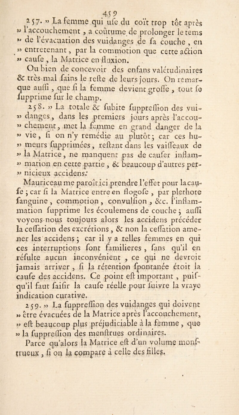*57* ” La femme qui ufe du coït trop tôt après w I accouchement * a coutume de prolonger le rems y* de 1 évacuation des vuidanges de la couche * en entretenant 5 par la commotion que cette adcion » caufe 5 la Matrice en fluxion. Ou bien de concevoir des enfans valétudinaires &amp; très mal fains le refte de leurs jours. On remar¬ que 5 que fl la femme devient grofte * tout fe iupprime fur le champ. 258. 55 La totale &amp; fubite fupprelîlon des vni— 35 danges, dans les premiers jours après l’accou- « ch ement y met la femme en grand danger de la 33 vie 3 il on n y remecne au plutôt ; car ces hu- 95 meurs fupprimées 5 reftant dans les vaifléaux de 93 la Matrice 5 ne manquent pas de cailler inflam- 33 mat ion en cette partie 3 &amp; beaucoup d’autres per- 99 nicieux accidens.* Mau ri ce au me parait ici prendre l’effet pour la cau¬ fe ; car fi la Matrice entre en flogofe 9 par pléthore fanguine , commotion ? convuhion 5 &amp;c. l’inflam¬ mation fupprime les écoulemens de couche j auflî voyons nous toujours alors les accidens précéder la ceffation des excrétions 3 &amp; non la ceflation ame¬ ner les accidens ; car il y a telles femmes en qui ces interruptions font familières 5 fans qu’il en réfulte aucun inconvénient , ce qui ne devrait jamais arriver 5 fl la rétention fpontanée croit la caufe des accidens. Ce point eft important , puiff qu’il faut fai fi r la caufe réelle pour fuivre la vraye indication curative. 259. » La fuppreffion des vuidanges qui doivent » être évacuées de la Matrice après l’accouchement* eft beaucoup plus préjudiciable à la femme 3 que » la fuppreflion des menftrues ordinaires. Parce qu’alors la Matrice eft d’un volume mons¬ trueux ^ fi on la compare à celle des filles.
