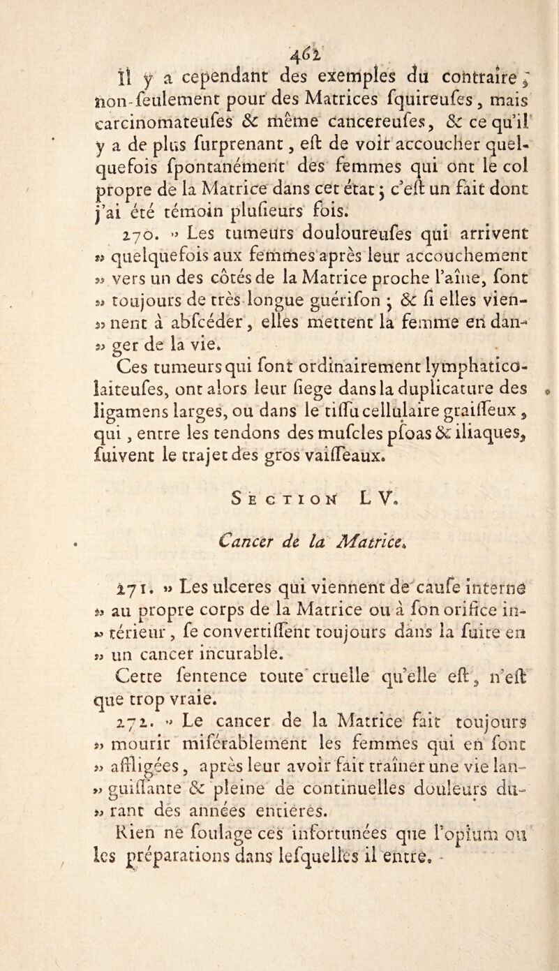 a cependant des exemples du contraire * non feulement pour des Matrices fquireufes, mais earcinomateufes &amp;c même cancereuies, &amp; ce quil y a de plus furptenant, eft de voir accoucher quel¬ quefois fporitanément des femmes qui ont le col propre de la Matrice dans cet état j c5eft un fait dont j’ai été témoin plufieürs fois. 270. •» Les tumeurs douloureufes qui arrivent u quelquefois aux femmes après leur accouchement * vers un des côtés de la Matrice proche faîne, font toujours de très longue guérifon ^ &amp;c fi elles vien¬ nent à ahfcéder, elles mettent la femme en dan- » ger de la vie. Ces tumeurs qui font ordinairement lymphatico- îaiteufes, ont alors leur fiege dansladuplicature des Üigamens larges, ou dans le tilfu cellulaire graifteux, qui, entre les tendons des mufcles pfoas &amp; iliaques^ fuivent le trajet des gros vaifleaux. Section L V« Cancer de la Matrice* 271. » Les ulcérés qui viennent de caufe interna a au propre corps de la Matrice ou à fon orifice in- » térieur, fe convertiflenc toujours dans la fuite en » un cancer incurable. Cette fentence toute cruelle qu’elle eft , n’eft que trop vraie. 2.72. « Le cancer de la Matrice fait toujours *&gt; mourir miféràblement les femmes qui en font » affligées , après leur avoir fait traîner une vie lan- » guidante &amp; pleine de continuelles douleurs du- j r' • rant des années entières. Rien ne foulage ces infortunées que f opium ou les préparations dans lefqueilés il entre, -