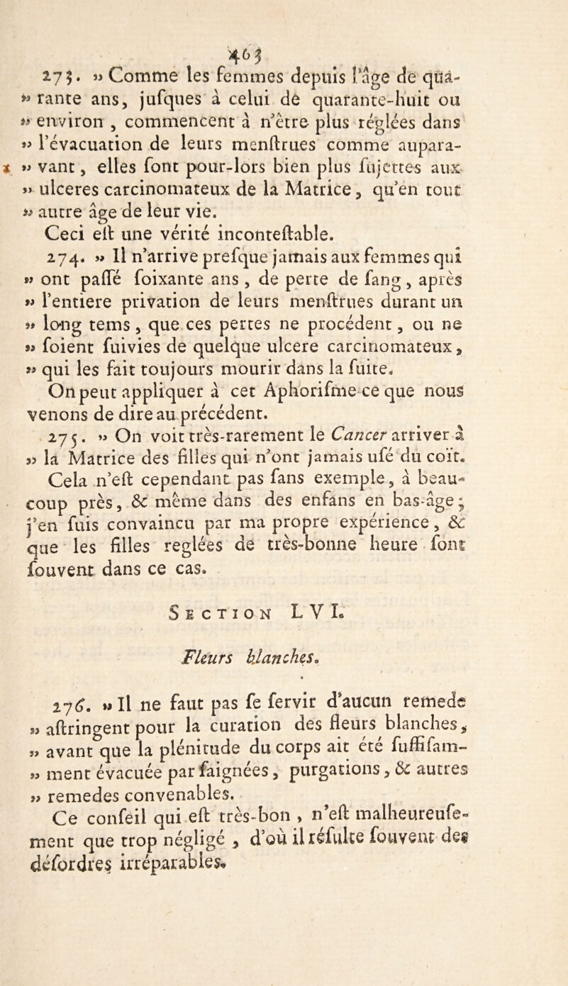 *3 275. « Comme les femmes depuis Page de qua¬ rante ans, jufques à celui dé quarante-huit ou ^ environ , commencent à n’ètre plus réglées dans » l’évacuation de leurs m en fi: rues comme aupara- » vant, elles font pour-lors bien plus fujettes aux » ulcérés carcinomateux de la Matrice, quen tout ^ autre âge de leur vie. Ceci efi: une vérité inconteftabîe. 274, m 11 n’arrive prefque jamais aux femmes qui » ont pafifé foixante ans, de perte de fang, après w l’entiere privation de leurs menftrues durant un 9* long tems, que ces pertes ne procèdent, ou ne m foient fuivies de quelque ulcéré carcinomateux, « qui les fait toujours mourir dans la fuite. On peut appliquer à cet Aphorifme ce que nous venons de dire au précédent. 275. » On voit très-rarement le Cancer arriver à 39 la Matrice des filles qui n’ont jamais ufé du coït» Cela n’eft cependant pas fans exemple, à beau¬ coup près, &amp; meme dans des enfans en bas-âge; j’en fuis convaincu par ma propre expérience, &amp; que les filles réglées de très-bonne heure font fouvent dans ce cas. Si ctïon LVL Fleurs blanches„ %-jC, » Il ne faut pas fe fervit d’aucun remede » aftringent pour la curation des fleurs,blanches, » avant que la plénitude du corps ait été fuffifam- » ment évacuée par faignees, purgations, &amp; autres » remedes convenables. Ce confeil qui eft très-bon , n’eft malheureufe- ment que trop négligé , d’où ihéfulte fouvent des défordres irréparables.